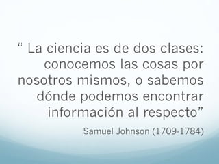 “ La ciencia es de dos clases:
conocemos las cosas por
nosotros mismos, o sabemos
dónde podemos encontrar
información al respecto”
Samuel Johnson (1709-1784)
 