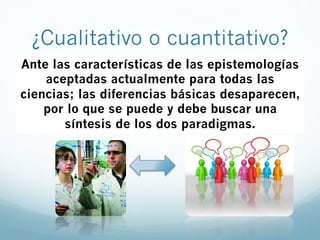 Ante las características de las epistemologías
aceptadas actualmente para todas las
ciencias; las diferencias básicas desaparecen,
por lo que se puede y debe buscar una
síntesis de los dos paradigmas.
¿Cualitativo o cuantitativo?
 