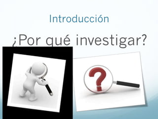Introducción
¿Por qué investigar?
 