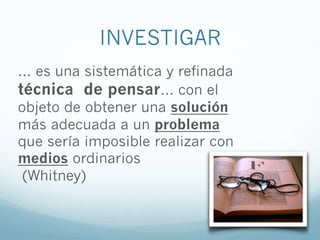INVESTIGAR
... es una sistemática y refinada
técnica de pensar... con el
objeto de obtener una solución
más adecuada a un problema
que sería imposible realizar con
medios ordinarios
(Whitney)
 