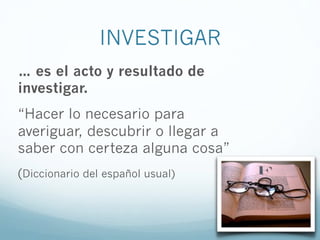 INVESTIGAR
… es el acto y resultado de
investigar.
“Hacer lo necesario para
averiguar, descubrir o llegar a
saber con certeza alguna cosa”
(Diccionario del español usual)
 