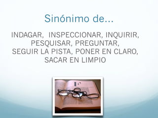Sinónimo de…
INDAGAR, INSPECCIONAR, INQUIRIR,
PESQUISAR, PREGUNTAR,
SEGUIR LA PISTA, PONER EN CLARO,
SACAR EN LIMPIO
 