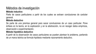 Métodos de investigación
Método inductivo
Parte de casos particulares a partir de los cuales se extraen conclusiones de carácter
general.
Método deductivo
Se parte de una premisa general para sacar conclusiones de un caso particular. Pone
énfasis en la teoría, en la explicación y en la abstracción, no en recoger datos empíricos,
observación o experimentación.
Método hipotético deductivo
A partir de la observación de casos particulares se pueden plantear le problema, partiendo
de un marco teórico se formula hipótesis mediante razonamiento deductivo.
 