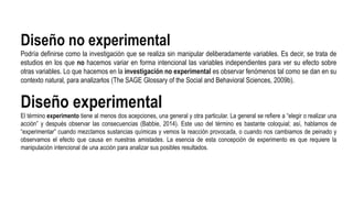 Diseño no experimental
Podría definirse como la investigación que se realiza sin manipular deliberadamente variables. Es decir, se trata de
estudios en los que no hacemos variar en forma intencional las variables independientes para ver su efecto sobre
otras variables. Lo que hacemos en la investigación no experimental es observar fenómenos tal como se dan en su
contexto natural, para analizarlos (The SAGE Glossary of the Social and Behavioral Sciences, 2009b).
Diseño experimental
El término experimento tiene al menos dos acepciones, una general y otra particular. La general se refiere a “elegir o realizar una
acción” y después observar las consecuencias (Babbie, 2014). Este uso del término es bastante coloquial; así, hablamos de
“experimentar” cuando mezclamos sustancias químicas y vemos la reacción provocada, o cuando nos cambiamos de peinado y
observamos el efecto que causa en nuestras amistades. La esencia de esta concepción de experimento es que requiere la
manipulación intencional de una acción para analizar sus posibles resultados.
 