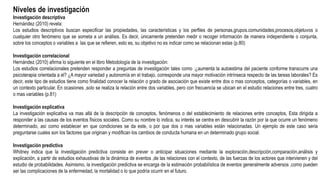 Niveles de investigación
Investigación descriptiva
Hernández (2010) revela:
Los estudios descriptivos buscan especificar las propiedades, las características y los perfiles de personas,grupos.comunidades,procesos,objetuvos o
cualquier otro fenómeno que se someta a un análisis. Es decir, únicamente pretenden medir o recoger información de manera independiente o conjunta,
sobre los conceptos o variables a las que se refieren, esto es, su objetivo no es indicar como se relacionan estas (p.80)
Investigación correlacional
Hernández (2010) afirma lo siguiente en el libro Metodología de la investigación:
Los estudios correlacionales pretenden responder a preguntas de investigación tales como :¿aumenta la autoestima del paciente conforme transcurre una
psicoterapia orientada a el? ¿A mayor variedad y autonomía en el trabajo, corresponde una mayor motivación intrínseca respecto de las tareas laborales? Es
decir, este tipo de estudios tiene como finalidad conocer la relación o grado de asociación que existe entre dos o mas conceptos, categorías o variables, en
un contexto particular. En ocasiones ,solo se realiza la relación entre dos variables, pero con frecuencia se ubican en el estudio relaciones entre tres, cuatro
o mas variables (p.81)
Investigación explicativa
La investigación explicativa va mas allá de la descripción de conceptos, fenómenos o del establecimiento de relaciones entre conceptos, Esta dirigida a
responder a las causas de los eventos físicos sociales. Como su nombre lo indica, su interés se centra en descubrir la razón por la que ocurre un fenómeno
determinado, así como establecer en que condiciones se da este, o por que dos o mas variables están relacionadas. Un ejemplo de este caso seria
preguntarse cuales son los factores que originan y modifican los cambios de conducta humana en un determinado grupo social.
Investigación predictiva
Whitney indica que la investigación predictiva consiste en prever o anticipar situaciones mediante la exploración,descripción,comparación,análisis y
explicación, a partir de estudios exhaustivas de la dinámica de eventos ,de las relaciones con el contexto, de las fuerzas de los actores que intervienen y del
estudio de probabilidades. Asimismo, la investigación predictiva se encarga de la estimación probabilística de eventos generalmente adversos ,como pueden
ser las complicaciones de la enfermedad, la mortalidad o lo que podría ocurrir en el futuro.
 