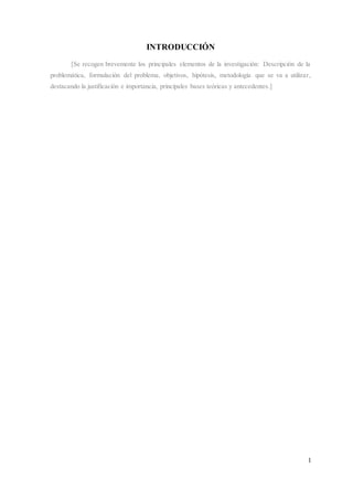1
INTRODUCCIÓN
[Se recogen brevemente los principales elementos de la investigación: Descripción de la
problemática, formulación del problema, objetivos, hipótesis, metodología que se va a utilizar,
destacando la justificación e importancia, principales bases teóricas y antecedentes.]
 