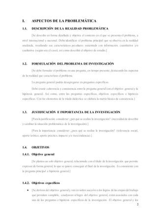 2
I. ASPECTOS DE LA PROBLEMÁTICA
1.1. DESCRIPCIÓN DE LA REALIDAD PROBLEMÁTICA
[Se describe en forma detallada y objetiva el contexto en el que se presenta el problema, a
nivel internacional y nacional. Debe identificar el problema principal que se observa en la realidad
analizada, resaltando sus características peculiares sustentada con información cuantitativa y/o
cualitativa (según sea el caso); así como describir el objetivo de estudio.]
1.2. FORMULACIÓN DEL PROBLEMA DE INVESTIGACIÓN
[Se debe formular el problema en una pregunta, en tiempo presente,destacando los aspectos
de la realidad que caracterizan el problema.
La pregunta general podría desagregarse en preguntas específicas.
Debe existir coherencia y consistencia entre la pregunta general con el objetivo general y la
hipótesis general. Así como, entre las preguntas específicas, objetivos específicos e hipótesis
específicas. Con los elementos de la tríada dialéctica se elabora la matriz básica de consistencia.]
1.3. JUSTIFICACIÓN E IMPORTANCIA DE LA INVESTIGACIÓN
[Para la justificación considerar: ¿por qué se realiza la investigación? (necesidad de describir
y cambiar la situación problemática de la investigación).]
[Para la importancia considerar: ¿para qué se realiza la investigación? (relevancia social,
aporte teórico, aporte práctico, impacto y/o trascendencia).]
1.4. OBJETIVOS
1.4.1. Objetivo general
[Se plantea un solo objetivo general, relacionado con el título de la investigación que permite
expresar de forma general, lo que se quiere conseguir al final de la investigación. Es consistente con
la pregunta principal e hipótesis general.]
1.4.2. Objetivos específicos
 [Se derivan del objetivo generaly van en orden sucesivo a los logros de las etapasdel trabajo
que permitan cumplirlo, coadyuvan al logro del objetivo general, están asociados con cada
una de las preguntas e hipótesis específicas de la investigación. El objetivo general y los
 