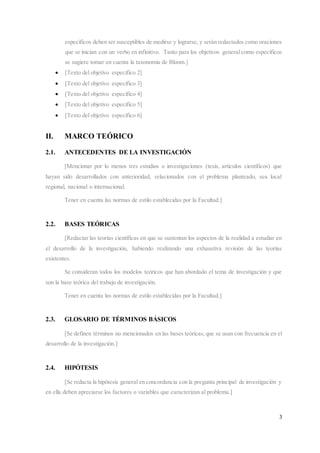 3
específicos deben ser susceptibles de medirse y lograrse, y serán redactados como oraciones
que se inician con un verbo en infinitivo. Tanto para los objetivos general como específicos
se sugiere tomar en cuenta la taxonomía de Bloom.]
 [Texto del objetivo específico 2]
 [Texto del objetivo específico 3]
 [Texto del objetivo específico 4]
 [Texto del objetivo específico 5]
 [Texto del objetivo específico 6]
II. MARCO TEÓRICO
2.1. ANTECEDENTES DE LA INVESTIGACIÓN
[Mencionar por lo menos tres estudios o investigaciones (tesis, artículos científicos) que
hayan sido desarrollados con anterioridad, relacionados con el problema planteado, sea local
regional, nacional o internacional.
Tener en cuenta las normas de estilo establecidas por la Facultad.]
2.2. BASES TEÓRICAS
[Redactar las teorías científicas en que se sustentan los aspectos de la realidad a estudiar en
el desarrollo de la investigación, habiendo realizando una exhaustiva revisión de las teorías
existentes.
Se consideran todos los modelos teóricos que han abordado el tema de investigación y que
son la base teórica del trabajo de investigación.
Tener en cuenta las normas de estilo establecidas por la Facultad.]
2.3. GLOSARIO DE TÉRMINOS BÁSICOS
[Se definen términos no mencionados en las bases teóricas,que se usan con frecuencia en el
desarrollo de la investigación.]
2.4. HIPÓTESIS
[Se redacta la hipótesis general en concordancia con la pregunta principal de investigación y
en ella deben apreciarse los factores o variables que caracterizan al problema.]
 