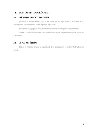 4
III. MARCO METODOLÓGICO
3.1. MÉTODOS Y PROCEDIMIENTOS
[Redactar de manera clara y precisa los pasos que se seguirán en el desarrollo de la
investigación, en cumplimiento de los objetivos específicos.
Los materiales, equipos y otros, deberán mencionarse en el respectivo procedimiento.
Se indica cómo se utilizarán los métodos adecuados,según el tipo de investigación que se va
a desarrollar.]
3.2. ASPECTOS ÉTICOS
[Desde el punto de vista de la originalidad de la investigación, considerar la Declaración
Jurada.]
 