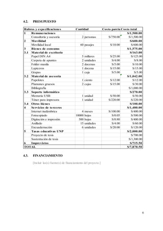 6
4.2. PRESUPUESTO
4.3. FINANCIAMIENTO
[Incluir las(s) fuente(s) de financiamiento del proyecto.]
Costo parcialCosto total
1 Remuneraciones S/1,500.00
Consultoría y asesoría 2 personas S/750.00 S/1,500.00
2 Movilidad S/600.00
Movilidad local 60 pasajes S/10.00 S/600.00
3 Bienes de consumo S/1,575.00
3.1 Material de escritorio S/163.00
Papel DIN A4 5 millares S/25.00 S/125.00
Carpeta de apuntes 2 unidades S/4.00 S/8.00
Folder manila 2 docenas S/5.00 S/10.00
Lapiceros 1 docena S/15.00 S/15.00
Grapas 1 caja S/5.00 S/5.00
3.2 Material de asesoría S/1,042.00
Papelotes 1 ciento S/12.00 S/12.00
Plumones gruesos 2 cajas S/15.00 S/30.00
Bibliografía S/1,000.00
3.3 Soporte informático S/270.00
Memoria USB 1 unidad S/50.00 S/50.00
Tóner para impresora 1 unidad S/220.00 S/220.00
3.4 Otros bienes S/100.00
4 Servicios de terceros S/1,480.00
Internet inalámbrica 4 meses S/100.00 S/400.00
Fotocopiado 10000 hojas S/0.05 S/500.00
Digitación e impresión 500 hojas S/0.80 S/400.00
Anillado 15 unidades S/4.00 S/60.00
Encuadernación 6 unidades S/20.00 S/120.00
5 Tasas educativas UNP S/2,000.00
Proyecto de tesis S/700.00
Sustentación de tesis S/1,300.00
6 Imprevistos S/715.50
S/7,870.50
Cantidad
Rubros y especificaciones
TOTAL
 