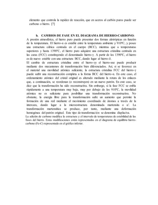 elemento que controla la rapidez de reacción, que en aceros al carbón puros puede ser
carbono o hierro. [7]
b. CAMBIOS DE FASE EN EL DIAGRAMA DE HIERRO-CARBONO:
A presión atmosférica, el hierro puro puede presentar dos formas alotrópicas en función
de la temperatura. El hierro-α es estable entre la temperatura ambiente y 910ºC, y posee
una estructura cúbica centrada en el cuerpo (BCC), mientras que a temperaturas
superiores y hasta 1390ºC, el hierro puro adquiere una estructura cristalina centrada en
las caras (FCC) constituyendo el denominado hierro-γ. A partir de los 1390ºC, el hierro
es de nuevo estable con una estructura BCC, dando lugar al hierro-δ.
El cambio de estructura cristalina entre el hierro-γy el hierro-αse puede producir
mediante dos mecanismos de transformación bien diferenciados. Así, si se favorece en
el material una movilidad atómica suficiente, la estructura cristalina FCC del hierro-γ
puede sufrir una reconstrucción completa a la forma BCC del hierro-α. En este caso, el
ordenamiento atómico del cristal original es alterado mediante la rotura de los enlaces
que, a continuación, se reordenan (o reconstruyen) en un nuevo patrón. En este caso, se
dice que la transformación ha sido reconstructiva. Sin embargo, si la fase FCC se enfría
rápidamente a una temperatura muy baja, muy por debajo de los 910ºC, la movilidad
atómica no es suficiente para posibilitar una transformación reconstructiva. No
obstante, la energía libre para la transformación sufre un aumento que permite la
formación de una red mediante el movimiento coordinado de átomos a través de la
intercara, dando lugar a la microestructura denominada martensita o α’. La
transformación martensítica se produce, por tanto, mediante una deformación
homogénea del patrón original. Este tipo de transformación se denomina displaciva.
La adición de carbono modifica la estructura y el intervalo de temperaturas de estabilidad de las
fases del hierro. Estas modificaciones están representadas en el diagrama de equilibrio hierro-
carbono (Fe-C) representado en el gráfico inferior.
 