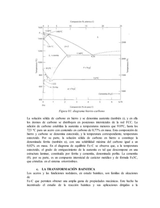Figura 01: diagrama hierro-carbono
La solución sólida de carbono en hierro γ se denomina austenita (también γ), y en ella
los átomos de carbono se distribuyen en posiciones intersticiales de la red FCC. La
adición de carbono estabiliza la austenita a temperaturas menores que 910ºC, hasta los
723 ºC para un acero con contenido en carbono de 0,77% en masa. Esta composición de
hierro y carbono se denomina eutectoide, y la temperatura correspondiente, temperatura
eutectoide. Por su parte, la solución sólida de carbono en hierro α constituye la
denominada ferrita (también α), con una solubilidad máxima del carbono igual a un
0,02% en masa. En el diagrama de equilibrio Fe-C se observa que, a la temperatura
eutectoide, el grado de enriquecimiento de la austenita es tal que descompone en una
estructura laminar, constituida por ferrita y cementita, denominada perlita. La cementita
(θ), por su parte, es un compuesto intersticial de carácter metálico y de fórmula Fe3C,
que cristaliza en el sistema ortorrómbico.
c. LA TRANSFORMACIÓN BAINITICA
Los aceros y las fundiciones nodulares, en estado bainítico, son familias de aleaciones
de
Fe-C que permiten obtener una amplia gama de propiedades mecánicas. Este hecho ha
incentivado el estudio de la reacción bainítica y sus aplicaciones dirigidas a la
 