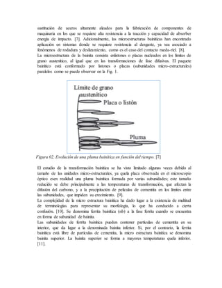 sustitución de aceros altamente aleados para la fabricación de componentes de
maquinaria en los que se requiere alta resistencia a la tracción y capacidad de absorber
energía de impacto. [7]. Adicionalmente, las microestructuras bainíticas han encontrado
aplicación en sistemas donde se requiere resistencia al desgaste, ya sea asociado a
fenómenos de rodadura y deslizamiento, como es el caso del contacto rueda-riel. [8].
La microestructura de la bainita consiste enlistones o placas nucleados en los límites de
grano austenítico, al igual que en las transformaciones de fase difusivas. El paquete
bainítico está conformado por listones o placas (subunidades micro-estructurales)
paralelos como se puede observar en la Fig. 1.
Figura 02. Evolución de una pluma bainítica en función del tiempo. [7]
El estudio de la transformación bainítica se ha visto limitado algunas veces debido al
tamaño de las unidades micro-estructurales, ya quela placa observada en el microscopio
óptico esen realidad una pluma bainítica formada por varias subunidades; este tamaño
reducido se debe principalmente a las temperaturas de transformación, que afectan la
difusión del carbono, y a la precipitación de películas de cementita en los límites entre
las subunidades, que impiden su crecimiento. [9].
La complejidad de la micro estructura bainítica ha dado lugar a la existencia de multitud
de terminologías para representar su morfología, lo que ha conducido a cierta
confusión. [10]. Se denomina ferrita bainítica (αb) a la fase ferrita cuando se encuentra
en forma de subunidad de bainita.
Las subunidades de ferrita bainítica pueden contener partículas de cementita en su
interior, que da lugar a la denominada bainita inferior. Si, por el contrario, la ferrita
bainítica está libre de partículas de cementita, la micro estructura bainítica se denomina
bainita superior. La bainita superior se forma a mayores temperaturas quela inferior.
[11].
 