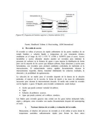 Figura 03. Esquema de bainita superior y bainita inferior [11]
Fuente: Handbook Volume 4: Heat treating, ASM International
d. Revenido de aceros
El revenido se refiere al proceso de rápido enfriamiento de las partes metálicas de un
temple bainitico o solución líquida a temperatura de este tratamiento térmico,
usualmente en el rango de 815 a 870 °C (1500 a 16500°F) para el acero. Aceros
inoxidables y aceros altamente aleados pueden ser revenidos para minimizar la
presencia de carburos en la frontera de grano o para mejorar la distribución de ferrita
pero casi la mayoría de los aceros que incluyen carbono, bajas aleaciones y aceros para
herramientas, son revenidos para producir cantidades controladas de martensita en la
microestructura. El endurecimiento exitoso significa frecuentemente alcanzar la
microestructura requerida, dureza, tenacidad minimizando los esfuerzos residuales, la
distorsión y la posibilidad de agrietamiento.
La selección de un medio para el revenido depende de la dureza de la aleación
particular, el espesor de la sección, la forma de interés y las tasas de enfriamiento
necesarias para alcanzar la microestructura deseada. El medio más común de revenido
son los líquidos o gases. El líquido para revenido comúnmente usado incluye:
 Aceite que puede contener variedad de aditivos.
 Agua.
 Solución de polímeros acuosos.
 Agua que puede contener sal o aditivos cáusticos.
Los fluidos para revenido gaseoso más común son los gases inertes incluyendo helio,
argón y nitrógeno, estos revenidos son usados frecuentemente después del austempering
en vacío.
i. Nociones básicas de revenido y evaluación del revenido.
Básicamente, el objetivo del proceso de revenido es el de enfriar el acero desde la
temperatura austenítica suficientemente rápido para formar las fases micro
 