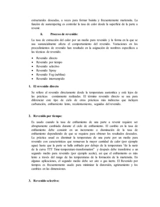 estructurales deseadas, a veces para formar bainita y frecuentemente martensita. La
función de austempering es controlar la tasa de calor desde la superficie de la parte a
revenir.
ii. Proceso de revenido:
La tasa de extracción del calor por un medio para revenido y la forma en la que se
usa sustancialmente afecta el comportamiento del revenido. Variaciones en los
procedimientos de revenido han resultado en la asignación de nombres específicos a
las técnicas de revenido.
 Revenido directo
 Revenido por tiempo
 Revenido selectivo
 Revenido Spray
 Revenido Fog (neblina)
 Revenido interrumpido
1. El revenido directo
Se refiere al revenido directamente desde la temperatura austenítica y está lejos de
las prácticas comúnmente realizadas. El término revenido directo se usa para
diferenciar este tipo de ciclo de otras prácticas más indirectas que incluyen
carburación, enfriamiento lento, recalentamiento, seguidas del revenido.
2. Revenido por tiempo:
Es usado cuando la tasa de enfriamiento de una parte a revenir requiere ser
abruptamente cambiada durante el ciclo de enfriamiento. El cambio en la tasa de
enfriamiento debe consistir en un incremento o disminución de la tasa de
enfriamiento dependiendo de que se requiera para obtener los resultados deseados.
La práctica usual es disminuir la temperatura de una parte por un medio para
revenido con características que remuevan la mayor cantidad de calor (por ejemplo
agua) hasta que la parte se halla enfriado por debajo de la temperatura “de la nariz
de la curva TTT Time-temperature-transformation” y después debe transferirse a un
segundo medio para revenido (por ejemplo aceite), asi que el enfriamiento es más
lento a través del rango de las temperaturas de la formación de la martensita. En
algunas aplicaciones, el segundo medio debe ser aire o gas inerte. El Revenido por
tiempos es frecuentemente usado para minimizar la distorsión, agrietamiento y los
cambios en las dimensiones.
3. Revenido selectivo:
 