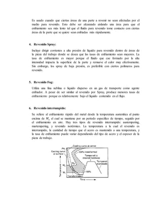Es usado cuando que ciertas áreas de una parte a revenir no sean afectadas por el
medio para revenido. Esto debe ser alcanzado aislando una área para que el
enfriamiento sea más lento tal que el fluido para revenido tome contacto con ciertas
áreas de la parte que se quiere sean enfriadas más rápidamente.
4. Revenido Spray:
Incluye dirigir corrientes a alta presión de líquido para revenido dentro de áreas de
la pieza del trabajo donde se desea que las tasas de enfriamiento sean mayores. La
tasa de enfriamiento es mayor porque el fluido que cae formado por la alta
intensidad impacta la superficie de la parte y remueve el calor muy efectivamente.
Sin embargo, los spray de baja presión, es preferible con ciertos polímeros para
revenido.
5. Revenido Fog:
Utiliza una fina neblina o liquido disperso en un gas de transporte como agente
enfriador. A pesar de ser similar al revenido por Spray, produce menores tasas de
enfriamiento porque es relativamente bajo el líquido contenido en el flujo.
6. Revenido interrumpido:
Se refiere al enfriamiento rápido del metal desde la temperatura austenítica al punto
encima de 𝑀𝑠 el cual se mantiene por un periodo específico de tiempo, seguido por
el enfriamiento en aire. Hay tres tipos de revenido interrumpido: austempering,
martempering, y revenido isotérmico. La temperatura a la cual el revenido es
interrumpido, la cantidad de tiempo que el acero es mantenido a una temperatura, y
la tasa de enfriamiento puede variar dependiendo del tipo de acero y el espesor de la
pieza de trabajo.
 