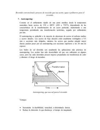 Revenido convencional y proceso de recocido que usa aceite, agua o polímeros para el
revenido.
7. Austempering:
Consiste en el enfriamiento rápido de una parte metálica desde la temperatura
austenítica hasta acerca de 230 a 400°C (450 a 750°F), dependiendo de las
características de la transformación de un acero particular, manteniendo a una
temperatura permitiendo una transformación isotérmica, seguida por enfriamiento
por aire.
El austempering es aplicable a la mayoría de aleaciones de aceros al carbono medios
y aceros aleados. Los aceros de baja aleación están usualmente restringidos a 9.5
mm o secciones más delgadas, mientras los aceros que puedan adquirir mayor
dureza pueden pasar por un austempering con secciones superiores a los 50 mm de
espesor.
Los baños de sal derretida son usualmente las aplicaciones más prácticas de
austempering. Los aceites han sido desarrollado tal que son suficientes en algunos
casos, pero las sales derretidas poseen mejores propiedades de transferencia de calor
y eliminan el riesgo de incendios.
Austempering, que usa sal para el revenido
Ventajas:
 Incrementa la ductibilidad, tenacidad, a determinada dureza.
 Reduce la distorsión lo que disminuye el tiempo de maquinado.
 