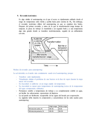 9. Revenido isotérmico:
Es algo similar al austempering en el que el acero es rápidamente enfriado desde el
rango de temperatura entre ferrita y perlita hasta justo encima de 𝑀 𝑆. Sin embargo,
el revenido isotérmico difiere del austempering en que se emplean dos baños.
Después del primer revenido, y antes de la que la transformación tenga tiempo de
empezar, la pieza de trabajo es transferida a un segundo baño y a una temperatura
algo más grande donde se transfiere isotérmicamente, seguido de un enfriamiento
con aire.
Medios de revenido para austempering:
La sal derretida es el medio más comúnmente usado en el austempering porque:
- Transfiere calor rápidamente.
- Virtualmente elimina el problema de una barrera en la fase de vapor durante la etapa
inicial del revenido.
- Su viscosidad es uniforme en un rango amplio de temperatura.
- Su viscosidad es menor para temperaturas de austempering (cerca de la temperatura
del agua a temperatura ambiente).
- Permanece estable a temperaturas de trabajo y es completamente soluble en agua,
así facilita las subsecuentes operaciones de limpieza.
- La sal puede ser fácilmente recuperable de las aguas del lavado por evaporación.
La siguiente tabla muestra la composición y características de las sales usadas para
austempering
Highrange Wide range
Nitratode sodio,% 45-55 0-25
Nitratode potasio,% 45-55 45-55
 