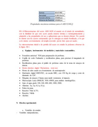 Propiedades mecánicas mínimas para el AISI 52100 []
III.1.4.Microestructura del acero AISI 8620 al usuario en el estado de normalizado,
con la finalidad de que este acero pueda tratarse térmica o termoquímicamente y
adaptarlo a las propiedades de uso y aplicaciones que se deseen obtener. No sucede
lo mismo con los aceros estructurales que lo entregan en estado bonificado, o lo que
es lo mismo con tratamiento de temple-revenido previo listo para ser usado.
La microestructura inicial o de partida del acero en estudio la podemos observar de
la figura III.1.
e. Equipos, instrumentos de medición y materiales consumibles.
 Fresadora universal TOS para preparación de probetas.
 Cepillo de codo Furlanetto y rectificadora plana, para precisar el maquinado de
probetas.
 Rectificadora plana para el pulido de probetas antes de la toma de ensayos de
dureza.
 Horno eléctrico digital Thermolyne, (esto no)
 Horno de sales usado en el tratamiento de austemperado.
 Durómetro digital IDENTEC, en escala HRC, con 150 Kg de carga y cono de
diamante de 120°.
 Máquina de ensayos Charpy para medir resistencia al impacto.
 Microscópio Leica DMILM, 50X-1000X, para análisis metalográfico.
 Lijas al agua grado 180, 240, 400, 600, 1000, 2000.
 Alumina: 5μ; 3μ; 0,3 μ; 0,1μ.
 Paños de pana.
 Reactivo Nital al 3%
 Reactivo Vilella
 Alcohol.
9. Diseño experimental:
a. Variables de estudio:
- Variables independientes.
Dureza 60-67 HRC
Densidad 0.283 libs/in3
Tensión última 325000 psi
Esfuerzo de fluencia 295000 psi
 