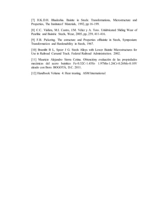 [7] H.K.D.H. Bhadeshia. Bainite in Steels: Transformations, Microstructure and
Properties, The Instituteof Materials, 1992, pp 16-199.
[8] C.C. Viáfara, M.I. Castro, J.M. Vélez y A. Toro. Unlubricated Sliding Wear of
Pearlitic and Bainitic Steels, Wear, 2005, pp, 259, 411-416.
[9] F.B. Pickering. The estructure and Properties ofBainite in Steels, Symposium:
Transformation and Hardenability in Steels, 1967.
[10] Bramfitt B L, Speer J G. Steels Alloys with Lower Bainite Microstructures for
Use in Railroad Carsand Track. Federal Railroad Administration. 2002.
[11] Mauricio Alejandro Sierra Cetina. Obtencióny evaluación de las propiedades
mecánicas del acero bainítico Fe-0.32C-1.45Si- 1.97Mn-1.26Cr-0.26Mo-0.10V
aleado con Boro. BOGOTÁ, D.C. 2011.
[12] Handbook Volume 4: Heat treating, ASM International
 