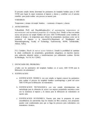 El presente estudio intenta determinar los parámetros de templado bainítico para el AISI
52100 para lograr la mejor resistencia al impacto y dureza y contribuir con el sustento
científico para poder realizar este proceso en nuestro país.
VARIABLES:
Temperatura y tiempo de temple bainitico —resistencia al impacto y dureza
2. ANTECEDENTES:
VolkanKilicli, Ph.D. and MucahitKaplan,effect of austempering temperatures on
microstructure and mechanical properties of a bearing Steel. Donde se hace un estudio
acerca del proceso de temple bainítico del acero AISI 52100tomando como variables de
entrada el tiempo y la temperatura para obtener las propiedades mecánicas como son la
resistencia al impacto y la dureza.M.Sc.Department of Metallurgical and
MaterialsEngineering, Faculty of Technology, GaziUniversity, 06500, Teknikokullar,
Ankara, Turkey
F.G. Caballero, Diseño de nuevos aceros bainíticos. Estudió la posibilidad de optimizar
la citada combinación de propiedades, generalmente antagónicas, en muestras masivas
para aplicación industrial sujetas a transformaciones por enfriamiento continuo. Revista
de Metalurgia, Vol 38, No 1 (2002)
3. ENUNCIADO DEL PROBLEMA:
¿Cuáles son los parámetros del templado bainítico en el acero AISI 52100 para la
fabricación de rodamientos?
4. JUSTIFICACION:
a. JUSTIFICACION TEORICA: con este estudio se logrará conocer los parámetros
para realizar el proceso de templado bainítico (austempering) a partir del acero
AISI 52100 para la fabricación de rodamientos.
b. JUSTIFICACION TECNOLOGICA: con este estudio determinaremos una
metodología para la obtención de aceros con mejores propiedades mecánicas como
son la resistencia al impacto y la dureza para la fabricación de rodamientos en
nuestro país.
c. JUSTIFICACION ECONOMICA: Nuestro país tiene la propuesta de poner
ensambladoras de automóviles bajo los tratados de libre comercio, esas propuestas
pueden venir condicionadas para que se haga los procesos para rodamientos con
tratamientos térmicos.
 