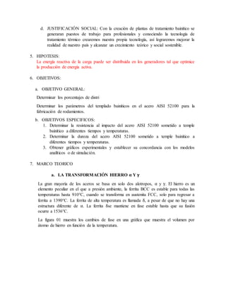 d. JUSTIFICACIÓN SOCIAL: Con la creación de plantas de tratamiento bainítico se
generaran puestos de trabajo para profesionales y conociendo la tecnología de
tratamiento térmico crearemos nuestra propia tecnología, así lograremos mejorar la
realidad de nuestro país y alcanzar un crecimiento teórico y social sostenible.
5. HIPOTESIS:
La energía reactiva de la carga puede ser distribuida en los generadores tal que optimice
la producción de energía activa.
6. OBJETIVOS:
a. OBJETIVO GENERAL:
Determinar los porcentajes de distri
Determinar los parámetros del templado bainíticos en el acero AISI 52100 para la
fabricación de rodamientos.
b. OBJETIVOS ESPECIFICOS:
1. Determinar la resistencia al impacto del acero AISI 52100 sometido a temple
bainítico a diferentes tiempos y temperaturas.
2. Determinar la dureza del acero AISI 52100 sometido a temple bainítico a
diferentes tiempos y temperaturas.
3. Obtener gráficos experimentales y establecer su concordancia con los modelos
analíticos o de simulación.
7. MARCO TEORICO
a. LA TRANSFORMACIÓN HIERRO 𝛂 Y 𝛄
La gran mayoría de los aceros se basa en solo dos alotropos, α y γ. El hierro es un
elemento peculiar en el que a presión ambiente, la ferrita BCC es estable para todas las
temperaturas hasta 910°C, cuando se transforma en austenita FCC, solo para regresar a
ferrita a 1390°C. La ferrita de alta temperatura es llamada δ, a pesar de que no hay una
estructura diferente de α. La ferrita δse mantiene en fase estable hasta que su fusión
ocurre a 1536°C.
La figura 01 muestra los cambios de fase en una gráfica que muestra el volumen por
átomo de hierro en función de la temperatura.
 