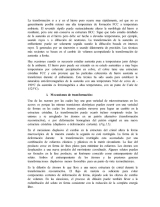 La transformación 𝛼 a 𝛾 en el hierro puro ocurre muy rápidamente, así que no es
generalmente posible retener una alta temperatura de formación FCC a temperatura
ambiente. El revenido rápido puede sustancialmente alterar la morfología del hierro 𝛼
resultante, pero este aún conserva su estructura BCC. Sigue que todo estudio detallado
de la austenita en el hierro pero debe ser hecho a elevadas temperaturas, por ejemplo,
usando rayos x o difracción de neutrones. La transformación de la austenita en
enfriamiento puede ser solamente seguida usando la difracción basada en intensos
rayos X generadas por un sincrotrón o usando dilatometria de precisión. Las técnicas
más recientes se basan en el cambio de volumen acompañando la transformación de
austenita a ferrita.
Hay ocasiones cuando es necesario estudiar austenita pura a temperaturas justo debajo
de la ambiente. El hierro puro puede ser retenido en su estado austenitico a muy bajas
temperaturas por coherente precipitación en cobre, el cobre tiene una estructura
cristalina FCC y esto previene que las partículas coherentes de hierro austenita se
transformen durante el enfriamiento. Esta técnica ha sido usada para establecer la
naturaleza anti-ferromagnética de la austenita con una temperatura Néel de cerca de -
190°C (la austenita es ferromagnética a altas temperaturas, con un punto de Curie de
1525°C).
i. Mecanismos de transformación:
Una de las razones por las cuales hay una gran variedad de microestructuras en los
aceros es porque las mismas transiciones alotrópicas pueden ocurrir con una variedad
de formas en las cuales los átomos pueden moverse para lograr un cambio en la
estructura cristalina. La transformación puede ocurrir incluso rompiendo todas las
uniones y re arreglando los átomos en un patrón alternativo (transformación
reconstructiva), o por deformación homogénea del patrón original en una nueva
estructura cristalina (displasiva o deformación cortante). (Fig.1.5).
En el mecanismo displasivo el cambio en la estructura del cristal altera la forma
macroscópica de la muestra cuando la segunda no está restringida. La forma de la
deformación durante la transformación restringida esta acomodada por una
combinación de esfuerzos elásticos y plásticos en la matriz circundante. La fase del
producto crece en forma de finos platos para minimizar los esfuerzos. Los átomos son
desplazados a una nueva posición del movimiento coordinado. Algunos solutos pueden
ser forzados en la fase producto, un fenómeno conocido como entrampamiento del
soluto. Ambos el entrampamiento de los átomos y las presiones generan
transformaciones displasivas menos favorables para un punto de vista termodinámico.
Es la difusión de átomos lo que lleva a una nueva estructura de cristal durante la
transformación reconstructiva. El flujo de materia es suficiente para evitar
componentes cortantes de deformación de forma, dejando solo los efectos de cambio
de volumen. En las aleaciones, el proceso de difusión puede también llevar a la
redistribución del soluto en forma consistente con la reducción de la completa energía
libre.
 