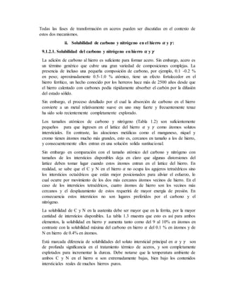 Todas las fases de transformación en aceros pueden ser discutidas en el contexto de
estos dos mecanismos.
ii. Solubilidad de carbono y nitrógeno en el hierro 𝜶 y 𝜸:
9.1.2.1. Solubilidad del carbono y nitrógeno en hierro 𝜶 y 𝜸
La adición de carbono al hierro es suficiente para formar acero. Sin embargo, acero es
un término genérico que cubre una gran variedad de composiciones complejas. La
presencia de incluso una pequeña composición de carbono, por ejemplo, 0.1 -0.2 %
en peso; aproximadamente 0.5-1.0 % atómico, tiene un efecto fortalecedor en el
hierro ferrítico, un hecho conocido por los herreros hace más de 2500 años desde que
el hierro calentado con carbones podía rápidamente absorber el carbón por la difusión
del estado sólido.
Sin embargo, el proceso detallado por el cual la absorción de carbono en el hierro
convierte a un metal relativamente suave en uno muy fuerte y frecuentemente tenaz
ha sido solo recientemente completamente explorado.
Los tamaños atómicos de carbono y nitrógeno (Tabla 1.2) son suficientemente
pequeños para que ingresen en el lattice del hierro 𝛼 y 𝛾 como átomos solutos
intersticiales. En contraste, las aleaciones metálicas como el manganeso, níquel y
cromo tienen átomos mucho más grandes, esto es, cercanos en tamaño a los de hierro,
y consecuentemente ellos entran en una solución solida sustitucional.
Sin embargo en comparación con el tamaño atómico del carbono y nitrógeno con
tamaños de los intersticios disponibles deja en claro que algunas distorsiones del
lattice deben tomar lugar cuando estos átomos entran en el lattice del hierro. En
realidad, se sabe que el C y N en el hierro 𝛼 no ocupa los agujeros tetraédricos sino
los intersticios octaédricos que están mejor posicionados para aliviar el esfuerzo, lo
cual ocurre por movimiento de los dos más cercanos átomos vecinos de hierro. En el
caso de los intersticios tetraédricos, cuatro átomos de hierro son los vecinos más
cercanos y el desplazamiento de estos requerirá de mayor energía de presión. En
consecuencia estos intersticios no son lugares preferidos por el carbono y el
nitrógeno.
La solubilidad de C y N en la austenita debe ser mayor que en la ferrita, por la mayor
cantidad de intersticios disponibles. La tabla 1.3 muestra que esto es así para ambos
elementos, la solubilidad en hierro 𝛾 aumenta tanto como del 9 al 10% en átomos en
contraste con la solubilidad máxima del carbono en hierro 𝛼 del 0.1 % en átomos y de
N en hierro de 0.4% en átomos.
Está marcada diferencia de solubilidades del soluto intersticial principal en 𝛼 y 𝛾 son
de profunda significancia en el tratamiento térmico de aceros, y son completamente
explotados para incrementar la dureza. Debe notarse que la temperatura ambiente de
ambos C y N en el hierro α son extremadamente bajas, bien bajo los contenidos
intersticiales reales de muchos hierros puros.
 