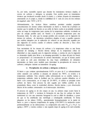 Es, por tanto, razonable esperar que durante los tratamientos térmicos simples, el
exceso de carbono y nitrógeno se precipite. Esto podría pasar en tratamientos
térmicos que involucren revenido desde el estado γ, o incluso después de tratamientos
enteramente en el campo α, donde la solubilidad de C varia de cerca de tres órdenes
de magnitud entre 720°C y 20 °C.
Afortunadamente, las técnicas físicas sensitivas permiten estudiar pequeñas
concentraciones de átomos solutos intersticiales en hierro α. Snoek fue el primero en
mostrar que la medida de fricción en un cable de hierro oscila en un péndulo torsional
sobre un rango de temperatura justo encima de la temperatura ambiente, revelando un
pico de energía perdida (pico de Snoek) a la particular temperatura para una
frecuencia dada. Se sabe que la energía perdida está asociada con la migración de
átomos de carbono de intersticios octaédricos elegidos al azar a aquellos espacios
que estaban alargados por la aplicación de esfuerzo en una dirección, seguidas por
una migración en reversa cuando el esfuerzo cambia de dirección y hace otros
intersticios mayores.
Este movimiento de los átomos de carbono a la temperatura crítica es una forma
adicional de damping o fricción interna: debajo de la temperatura crítica de
difusividad es muy pequeña para la migración atómica, y encima de esta la migración
es demasiado rápida para llevar a un damping apreciable. La altura del pico de Snoek
es proporcional a la concentración de atomos intersticiales, asi que la técnica puede
ser usada no solo para determinar las muy bajas solubilidades de elementos
intersticiales en hierro pero también para determinar la precipitación de exceso de
carbono y nitrógeno durante un tratamiento de ageing.
iii. Precipitación de carbono y nitrógeno en hierro γ
El hierro α que contiene aproximadamente 0.02% en peso de C es substancialmente
sobre saturado con carbono si después de alcanzar los 700°C, se reviene a la
temperatura ambiente. Esta solución solida sobresaturada no es estable, incluso a
temperatura ambiente, dada la facilidad que los carbonos pueden difundirse en el
hierro α.En consecuencia, en el rango de 20-300°C, el carbón se precipita como
carburo de hierro. Este proceso ha sido seguido por visibles cambios en las
propiedades físicas como la resistividad eléctrica, fricción interna, y por observación
directa de los cambios estructurales en el microscopio electrónico.
El proceso de ageing es de dos etapas en una. La primera etapa ocurre hasta la
temperatura de 200°C e involucra la formación de una fase de carburo de hierro
transicional (ε) con una estructura hexagonal la cual es difícil de identificar, a pesar
de que se ha establecido una morfología y cristalografía establecida. Si forma
plaquetas en los planos {100} 𝛼 , aparentemente homogéneamente en la matriz de
hierro α, pero a mayores temperaturas de ageing, (150-200°C) la nucleación ocurre
preferencialmente en las dislocaciones. La composición esta entre 𝐹𝑒2.4 𝐶 y 𝐹𝑒3 𝐶. La
ageing a 200°C y encima conduce a una segunda etapa de ageing en la cual cementita
 