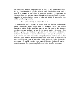 orto-rómbica está formada por plaquetas en los planos {110} 𝛼 en las direcciones <
111 > 𝛼 . Frecuentemente las plaquetas crecen en varios con un centro común dando a
lugar a la aparición de estructuras de apariencia dendrítica. La transmisión del
carburo de hierro ε a cementita dificulta el estudio, pero su aparición solo ocurre por
nucleación de la cementita en el carburo ε, α interface, seguido de una solución meta
estable de carburo ε precipitable.
iv. La cinética de la transformación γ→α
La transformación de la austenita en aceros puede ser estudiada continuamente
durante enfriamiento usando varios tipos de mediciones físicas, por ejemplo
dilatometría, análisis térmico, resistividad eléctrica, etc. Sin embargo, los resultados
obtenidos son muy sensibles a la tasa de enfriamiento usada. Davenport y Bain
fueron los primeros en introducir la aproximación de transformación isotérmica y
mostraron que estudiando la reacción isotérmicamente a una serie de temperaturas, se
podía obtener una curva característica Tiempo-temperatura-transformacion o TTT
para cada acero particular. En su forma más simple, estas curvas de transformación
tienen definida bien la forma de una letra C, donde la nariz de la curva representa la
temperatura a la cual la reacción ocurre más rápidamente, disminuyendo mayor o
menor temperatura. Esto puede ser explicado en términos generales como sigue.
 