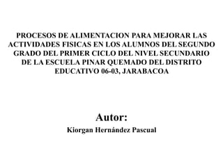 PROCESOS DE ALIMENTACION PARA MEJORAR LAS
ACTIVIDADES FISICAS EN LOS ALUMNOS DEL SEGUNDO
GRADO DEL PRIMER CICLO DEL NIVEL SECUNDARIO
DE LA ESCUELA PINAR QUEMADO DEL DISTRITO
EDUCATIVO 06-03, JARABACOA
Autor:
Kiorgan Hernández Pascual
 