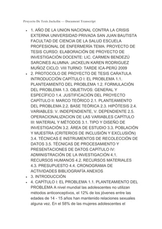 Proyecto De Tesis Jackelin — Document Transcript

     1. AÑO DE LA UNION NACIONAL CONTRA LA CRISIS
     EXTERNA UNIVERSIDAD PRIVADA SAN JUAN BAUTISTA
     FACULTAD DE CIENCIA DE LA SALUD ESCUELA
     PROFESIONAL DE ENFERMERÍA TEMA: PROYECTO DE
     TESIS CURSO: ELABORACIÓN DE PROYECTO DE
     INVESTIGACIÓN DOCENTE: LIC. CARMEN BENDEZÚ
     SARCINES ALUMNA: JACKELIN KAREN RODRIGUEZ
     MUÑOZ CICLO: VIII TURNO: TARDE ICA-PERÚ 2009
     2. PROTOCOLO DE PROYECTO DE TESIS CARATULA
     INTRODUCCIÓN CAPÍTULO I: EL PROBLEMA 1.1.
     PLANTEAMIENTO DEL PROBLEMA 1.2. FORMULACIÓN
     DEL PROBLEMA 1.3. OBJETIVOS: GENERAL Y
     ESPECÍFICO 1.4. JUSTIFICACIÓN DEL PROYECTO
     CAPÍTULO II: MARCO TEÓRICO 2.1. PLANTEAMIENTO
     DEL PROBLEMA 2.2. BASE TEÓRICA 2.3. HIPÓTESIS 2.4.
     VARIABLES: V. INDEPENDIENTE, V. DEPENDIENTE 2.5.
     OPERACIONALIZACION DE LAS VARIABLES CAPÍTULO
     III: MATERIAL Y MÉTODOS 3.1. TIPO Y DISEÑO DE
     INVESTIGACIÓN 3.2. ÁREA DE ESTUDIO 3.3. POBLACIÓN
     Y MUESTRA (CRITERIOS DE INCLUSIÓN Y EXCLUSIÓN)
     3.4. TÉCNICAS E INSTRUMENTOS DE RECOLECCIÓN DE
     DATOS 3.5. TÉCNICAS DE PROCESAMIENTO Y
     PRESENTACIONES DE DATOS CAPÍTULO IV:
     ADMINISTRACIÓN DE LA INVESTIGACIÓN 4.1.
     RECURSOS HUMANOS 4.2. RECURSOS MATERIALES
     4.3. PRESUPUESTO 4.4. CRONOGRAMA DE
     ACTIVIDADES BIBLIOGRAFÍA ANEXOS
     3. INTRODUCCIÓN
     4. CAPÍTULO I: EL PROBLEMA 1.1. PLANTEAMIENTO DEL
     PROBLEMA A nivel mundial las adolescentes no utilizan
     métodos anticonceptivos, el 12% de los jóvenes entre las
     edades de 14 - 15 años han mantenido relaciones sexuales
     alguna vez. En el 58% de las mujeres adolescentes el
 