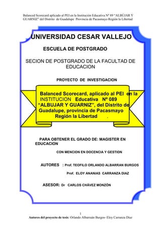   UNIVERSIDAD CESAR VALLEJO<br />ESCUELA DE POSTGRADO<br />SECION DE POSTGRADO DE LA FACULTAD DE EDUCACION<br />               PROYECTO  DE  INVESTIGACION<br />          Balanced Scorecard, aplicado al PEI  en la          <br />         INSTITUCION   Educativa   Nº 089   <br />           “ALBUJAR Y GUARNIZ”, del Distrito de <br />        Guadalupe, provincia de Pacasmayo  <br />                    Región la Libertad       .<br />    <br />    PARA OBTENER EL GRADO DE: MAGISTER EN EDUCACION<br />CON MENCION EN DOCENCIA Y GESTION<br />AUTORES   : Prof. TEOFILO ORLANDO ALBARRAN BURGOS<br />                                          Prof.  ELOY ANANIAS  CARRANZA DIAZ <br />ASESOR:Dr   CARLOS CHÁVEZ MONZÓN  <br />                                      <br />  <br />PRESENTACIÓN<br />La Institución Educativa  se enfrenta a una serie de exigencias y demandas<br />tanto del ámbito educacional  como de la sociedad misma. De esta manera, los<br />Instituciones Publicas  y privadas, se ven urgidos a ofrecer un servicio de<br />Calidad en  el marco de la normativa legal del sistema educativo.<br /> Cada Institución Educativa  organiza y prevé los servicios educativos apoyándose en herramientas de gestión y planificación. Para lograr todo esto, a las escuelas públicas se les está brindando mayor autonomía en su gestión, de tal forma que ahora los directores asumen nuevas funciones en  la I.E con la finalidad de plasmar  en forma pertinente la gestión pedagógica e institucional. <br />Se ha comprobado, en forma fehaciente, que los planes estratégico elaborados en la mayoría de las I.E publicas de nuestra provincia  son inoperantes  por que solo es elaborado por un reducido grupo de personas dentro de ellas  la plana jerárquica de la I.E , ello hace que su proyecto no esta suficientemente socializado lo que dificulta su implementación;  por lo que el  PEI   sigue siendo una declaración de buenas intenciones que se queda “cobijada”  en los archivos corporativos.  Dada estas condiciones y la necesidad de generar  una propuesta estratégica que realmente llevara a la institución a un nuevo escenario que signifique mayor valor para la Corporación, se buscó una herramienta de gestión efectiva para elaborar el PEI , haciendo  uso del BSC. Por todo ello Señores Miembros del Jurado  ponemos   a consideración, este proyecto: “Balanced Scorecard, aplicado al PEI  en la Institución    Educativa   Nº 089   “ALBUJAR Y GUARNIZ”   del Distrito de Guadalupe, provincia de Pacasmayo Región la Libertad ” del nivel secundario del distrito de Guadalupe, provincia de Pacasmayo.  A  través  del diseño  de un Balanced Scorecard. Como  propuesta estratégica se tiene la pretensión de aportar un   valor significativo para los diversos estamentos de la comunidad educativa  con el propósito de mejorar sustancialmente la gestión en las instituciones educativas especialmente en la que se llevara a cabo este proyecto<br />                           Los Autores<br />INDICE<br />    PRESENTACIÓN2<br />I.  GENERALIDADES3<br />1.1Titulo del proyecto4<br />1.2Tipo de investigación4<br />1.3Área de investigación4<br />1.5Localidad e institución5<br />1.6nombre de los tesistas5<br /> 1.7Cronograma y recursos1.7.1 Cronograma de actividades51.7.2Recursos7  <br />II    PLAN DE INVESTIGACIÓN2.1Realidad problemática y enunciado del problema9<br />           2.2Antecedentes y justificación.10<br />2.3Fundamentacion teórica<br />                     2.3.1  Conceptualizacion del tema16<br />                     2.3.2 Sustento teórico25 <br />2.4Planteamiento del Problema47<br />2.5Preguntas de investigación48<br />2.6Objetivos48<br />2.7Metodología50<br />2.7.1Hipótesis50<br />2.7.2Variables51<br />2.7.3Diseño y método de investigación56<br />2.7.4Población y muestra57<br />2.7.5Proceso,  Técnica e Instrumento de <br /> recopilación de información58<br />2.7.6Proceso de análisis de datos59<br />2.8Referencias Bibliograficas61<br />2.9Anexos63<br />PROYECTO DE INVESTIGACIÓN<br />I    GENERALIDADES<br />Título del proyecto:<br />           “Balanced Scorecard, aplicado al PEI  en la Institución  <br />            Educativa   Nº 89   “ALBUJAR Y GUARNIZ”,<br />           Del Distrito de Guadalupe, provincia de Pacasmayo<br />            Región la Libertad “  <br /> <br />Tipo de investigación<br />De acuerdo al paradigma de la investigación<br />          Cualitativa -Cuantitativa.<br />El investigador cuantitativo, supone que la realidad y existe en forma independiente del sujeto. También supone que la división de la realidad en sus partes es igual a la comprensión del todo. En esta investigación los datos son numéricos se cuantifican y se someten a análisis estadístico.<br />El investigador cualitativo, cree que la realidad corresponde a la visión de cada persona en su contexto particular, la forma como enfrenta los hechos es subjetiva, es decir interpreta la realidad y piensa que esta debe ser comprendida como una totalidad, los datos recogidos en la investigación cualitativa son descriptivos  susceptibles de interpretación .<br />De acuerdo al tipo investigación <br />         <br />Descriptivo- Correlacional; toda vez que la presente investigación permitirá establecer la relación existente entre el conocimiento del método BSC y la elaboración e implementación eficiente del PEI de la Institución Educativa Nº 89 “Albújar y Guarniz”.<br /> Área de investigación<br />       Educación <br /> Localidad e institución  en donde se realizará la investigación<br />Localidad               :    Guadalupe<br />Institución              :     Educativa  Nº 089” ALBUJAR Y GUARNIZ”<br />  Nombre de los tesistas<br />Teofilo Orlando albarrán Burgos<br />Eloy Ananias Carranza Díaz<br />   Profesor  Asesor                     <br />Dr. CHÁVEZ MONZÓN ,Carlos<br />CRONOGRAMA Y RECURSOS                <br />          1.7.1.  CRONOGRAMA DE ACTIVIDADES            <br />PROYECTO DE TESISAGOSTOSETIEMBREOCTUBRENOV01ASPECTOS GENERALESS1S2S3S4S5S6S7S8S1S2S3S4S1Identifica el problema de investigaciónxxFormula el Problema de investigaciónxMarco teóricoxDefine las variables, hipótesis e indicadoresFormula, hipótesis, variables e indicadoresXRedacción de proyecto has la fase de variablesxXConstrucción y de instrumentos de recolección  de informaciónXxXConstrucción y validación de instrumentos de recolección  de informaciónxXConstrucción del programa de ejecución del proyectoXPresentación del proyecto de tesisX<br />   <br />CRONOGRAMA DE TESIS<br />MESESDESARROLLO DE TESISNOVDICENEFEBMARABRMAYImplementación del proyectoXAplicación de instrumentosXTabulación de datosXXX.Elaboración de informeXX.Revisión de la tesisXX. Presentación del informe.x.Sustentaciónx<br />1.7.2 RECURSOS<br />         1.7.2.1.Humanos<br />Investigadores (tesistas): (02)<br />Asesor:        Mg  CHÁVEZ MONZÓN, Carlos   Dr(c)<br />  Materiales<br />Bienes disponibles      <br />NºORDENDESCRIPCIÓNCANTIDADPRECIOUNIT. S/.PRECIOTOTAL01PAPEL BOND de 80  gr1 millar2525.0002DVD REGRABABLE2510.0003UTILES DE ESCRITORIOGLOBAL120.00CARTUCHO DE TINTA HP55155.0004OTROSGLOBAL25.00SUB TOTAL235.00<br />            1.7.2.3. SERVICIOS:<br />Servicios Disponibles<br />NºORDENDESCRIPCIÓNCANTIDADPRECIOUNIT. S/.PRECIOTOTAL02FOTOCOPIADO1000.1010.0003ANILLADO012.502.50TELÉFONOGLOBALGLOBAL25.00TRANSPORTEGLOBAL60.00ALIMENTACIÓNGLOBAL100.0004OTROSGLOBAL45.00SUB TOTAL242.50<br />Servicios no  Disponibles<br />NºORDENDESCRIPCIÓNCANTIDADPRECIOUNIT. S/.PRECIOTOTAL01CONTRATO DE INTERNET3 MESES120.00360.00SUB TOTAL360<br />Presupuesto<br />        NºORDENDisponiblesNo disponiblesIMPORTEBIENES235.0000235.00SERVICIOS242.50360.00602.50TOTAL477.50360.00837.50<br />        FINANCIAMIENTO:<br />          Este proyecto será  autofinanciado por   los investigadores.<br /> <br />II   PLAN DE INVESTIGACIÓN<br />  Descripción de la Problemática y Enunciado del              Problema <br />         2.1.1. Realidad Problemática<br />Limitante actitud para concretar las aspiraciones y proyecciones que tiene la I.E, (alumnos, docentes, jerárquicos y personal que labora en el centro educativo).<br />No se asume con responsabilidad la elaboración del PEI. En ese sentido, solo el equipo responsable de la elaboración  del mismo son los que conocen de este documento estratégico, y mayormente el personal de  nuestra  institución no participan en la elaboración del  PEI, en el que convergen no solo los esfuerzos de los sujetos involucrados con la tarea educativa de la institución; si no también de sus aspiraciones de orden personal, social, profesional y axiológico. Se convierte  así en una exigencia que con responsabilidad, debiera afrontar “in situ” y de manera urgente.<br />En la construcción del PEI, los sujetos educativos toman una actitud pasiva y observadora, y nunca o muy poca proactiva, ocasionando un divorcio entre los que dice el PEI  y la practica laboral del personal, los agentes no toman en cuenta a éste, en el desarrollo de su ejecución  laboral.<br />Escasa relación entre los trabajadores, padres de familia, alumnos, ex alumnos, autoridades en nuestra institución educativa, en este contexto que el método BSC como propuesta proactiva de estrategias que promueven el trabajo en equipo y de técnicas que “involucran” a los sujetos de una institución busca  hacer en esta, su centro de atención en la que los problemas, vicisitudes; así como los logros y éxitos si los “afectan”; aparece como alternativa <br />Para establecer la mejor relación entre los agentes educativos. Este hecho con seguridad, redundará en el mejoramiento no sólo de las relaciones personales y públicas si no también en el logro de los objetivos propuestos por la I.E. lo cual coadyuvara al logro de su visión y misión.<br />Ahora bien, si el método BSC y sus respectivos conocimientos y dominio está relacionado con políticas y estrategias de gestión, entonces éstas pueden ser tenidas en cuenta al momento de elaborar el PEI de nuestra institución; ello nos conlleva a investigar la correlación existente entre el método de BSC y su aplicación para la elaboración del PEI de la IE Nº 89 “Albújar y Guarniz” de la ciudad de Guadalupe, provincia de Pacasmayo, Región la Libertad.<br />ANTECEDENTES, JUSTIFICACIÓN Y LIMITACIONES:<br />2.2.1. ANTECEDENTES: <br />En cuanto a la elaboración del PEI y la aplicación del método, estrategias y técnicas para lograr una adecuada construcción y, posteriormente, su eficacia y efectividad, son limitadas las investigaciones realizadas; sin embargo existen trabajos de investigación relacionados más con la evaluación de este documento de gestión en cuanto a su cumplimiento ( es decir como producto antes que como proceso); ante ello, asumimos que sí resulta necesario considerar investigaciones relacionadas a esta  variable dependiente. Así tenemos: <br />ANTECEDENTE 01<br />TIPO DE ANTECEDENTE:                NACIONAL<br />TITULO DEL ANTECEDENTE:<br />LOS PROYECTOS EDUCATIVOS INSTITUCIONALES Y LA EVALUACIÓN SOBRE LA APLICACIÓN EN LAS INSTITUCIONES EDUCATIVAS PÚBLICAS DEL  NIVEL PRIMARIO  DISTRITO DE URUBAMBA  ZONA RURAL UGEL URUBAMBA<br /> AÑO: 2009<br />LUGAR DEL ANTECEDENTE: CUSCO -Perú  <br />INSTITUCIÓN DONDE SE REALIZÓ EL ESTUDIO: Instituciones Educativas de la UGEL de Urubamba<br /> <br />RESUMEN:<br />EL presente trabajo  de  investigación  se basa en el deseo  de contribuir  y proponer  alternativas de solución  a la problemática  de la  aplicación de los  proyectos  educativos institucionales  en los instrumentos  de gestión  en las instituciones educativas  públicas del nivel primario  zona  rural.      Proyecto de investigación  basado  en la evaluación sobre la aplicación y con  una propuesta  adecuada  para  la aplicación en los  instrumentos de gestión,  contribuyendo para  un mejor  servicio en las instituciones educativas.<br />ANÁLISIS CRÍTICO.<br />En el estudio realizado, se concluye que  no existe  una real articulación técnica entre los procesos del planeamiento  y ejecución  administrativa  en los colegios, por  otro lado  para el 8º.9% del personal directivo y el  48.4% del personal docente, la ejecución administrativa  se realiza  a través de actividades  y proyectos  educativos  no siempre  previstos en el plan.  situación que subsiste en la mayoría de las instituciones educativas , siendo una de las razones la escasa participación de los docentes en su elaboración y por consiguiente hay deficiencias en su implementación,   situación que podría superase con la participación de todos los estamentos de una institución previa capacitación  en la elaboración del PEI<br />ANTECEDENTE 02<br />TIPO DE ANTECEDENTE: NACIONAL<br />TITULO DEL ANTECEDENTE:<br />EL DISEÑO ORGANIZACIONAL DEL CENTRO EDUCATIVO EN SUS FORMAS DE  PLANIFICACIÓN Y ORGANIZACIÓN<br /> AÑO: 2004<br />  LUGAR DEL ANTECEDENTE:  lima-Perú   <br />INSTITUCIÓN DONDE SE REALIZO EL ESTUDIO: I.E de lima<br /> <br />RESUMEN<br />El presente trabajo de investigación se focaliza en el estudio de un Institución entro Educativa como organización. Entendiendo el Centro como un todo, donde los aspectos pedagógicos, técnicos y los organizativos son partes que componen ese todo y las características de unos condicionan el desarrollo de los otros.  Esta investigación es importante por su posibilidad de ser base para una futura investigación evaluativa que estudie los efectos positivos y/o negativos del diseño organizacional en la propuesta curricular de una Institución Educativa<br />ANÁLISIS CRÍTICO.<br />La investigación muestra que la planificación de actividades  durante un año escolar no es una tarea sencilla. A pesar que el énfasis en actividades sea hacia el área pedagógica, deben tenerse presente ciertos aspectos. A veces, la concentración de actividades en determinados periodos de tiempo, la falta de una adecuada distribución de responsabilidades, la participación de unos pocos en la ejecución de las mismas y el no respeto a los cronogramas establecidos hacen que se cuestione si las formas de planificación responden a la misión y visión de la institución. Puesto que como lo afirman expertos en planificación todos los esfuerzos en toda la organización deben estar dirigidos hacia un mismo objetivo.<br />ANTECEDENTE  03<br />TIPO DE ANTECEDENTE: Internacional<br />TITULO DEL ANTECEDENTE:<br />PROYECTO ESTRATÉGICO PARA EL COLEGIO SAN JUAN    EVANGELISTA. Una propuesta de agregación de valor<br /> AÑO: 2008<br />LUGAR DEL ANTECEDENTE: Santiago de Chile<br />INSTITUCIÓN DONDE SE REALIZO EL ESTUDIO<br /> <br />        COLEGIO SAN JUAN EVANGELISTA.<br />RESUMEN<br />La presente tesis tiene por objeto ser un aporte a la concreción de su Proyecto Educativo Institucional (PEI), a través  del diseño  de un Balanced Scorecard. Esta propuesta estratégica tiene la pretensión de ser un aporte de valor significativo para los diversos estamentos de la comunidad educativa.<br />Esta investigación tiene la pretensión de  rediseñar el plan estratégico de la institución vinculando estrategia con operación, superando la dispersión de frentes con focos estratégicos y  señalando con nitidez el aporte estratégico de las personas.<br />ANÁLISIS CRÍTICO<br />Ante los resultados negativos en una evaluación  interna en el Colegio san Juan Bautista   y determinar que su  Plan Estratégico Institucional llevaba tres años sin mayores concreciones donde no había claridad en las metas institucionales y las personas no tenían claridad de lo que se esperaba de ellas se opto por una herramienta de diseño estratégico que mejorara considerablemente las probabilidades de ejecución, control y comunicación estratégica. Esta herramienta fue  el Balanced Scorecard que permitió a la I.E el logro de sus objetivos estratégicos y mejorar la calidad de su servicio educativo<br />JUSTIFICACIÓN<br />JUSTIFICACIÓN ACADÉMICA<br />El presente trabajo se orienta a mejorar el nivel de participación de los  estamentos de la institución educativa  en la elaboración del PEI ello contribuirá con la implementación del plan estratégico Institucional, sustentado en una metodología científica.<br />JUSTIFICACIÓN OPERACIONAL<br />La elaboración del PEI utilizando   Balanced Scorecard  conducirá a la Institución Educativa a un nuevo escenario  de gestión en el que se  promoverá  la participación de todos los actores. esto permitirá construir una propuesta socializada que aseguraría la implementación del PEI <br />JUSTIFICACIÓN SOCIAL  <br /> La aplicación del Balanced Scorecard para la elaboración del PEI  por que va a permitir monitorear sus niveles de desempeño de cada uno de los integrantes de la Institución Educativa, a través de indicadores específicos; los mismos que serán conocidos por todos los estamentos de la Institución.<br />JUSTIFICACIÓN TECNOLÓGICA<br />La aplicación del Balanced Scorecard para la elaboración del Proyecto Educativo Institucional está sustentado en la puesta en práctica de estrategias novedosas y técnicas para promover y mejorar los niveles de participación en grupo.<br />JUSTIFICACIÓN CIENTÍFICA<br />La presente investigación se basa en el uso de metodologías de investigación científica con sus respectivos procesos y etapas. Además hace uso de libros, revistas especializadas y artículos de internet; todos ellos respaldados por autores e investigaciones debidamente acreditadas y validadas.<br />LIMITACIONES<br />De orden teórico:<br />En lo que refiere al presente trabajo de investigación, el aspecto bibliográfico relacionado a las variables de estudio no fue una limitante de trascendencia toda ves que las bibliotecas y centro de  investigación poseen información sobre el tema.<br />En cuanto a la información de orden teórico - bibliográfico, relacionada con la variable independiente; podemos asumir que ésta tendría ciertas restricciones toda vez que el método BSC a estado contextualizado mayormente en el ámbito empresarial. Sin embargo, información bibliográfica e investigaciones sobre el PEI, son abundantes.<br />De orden metodológico:<br />Por ser el método Balanced Scorecard un proceso de análisis novedoso, se mostró ciertas dificultad para su procesamiento y análisis correspondiente. Ello generará cierta dificultad en el procesamiento de los datos correspondientes.<br />De orden estadístico:<br />Como todo trabajo de investigación; en cuanto al procesamiento de datos y de información, sé asumía el 5% de margen de error.<br />          2.3    FUNDAMENTACIÓN TEÓRICA<br />                 2.3.1 CONCEPTUALIZACIÓN DEL TEMA<br />      . Proyecto Educativo Institucional.<br />DEFICICIÓN DE PEI<br />Antes de continuar profundizando, es necesario hacer un alto para definir el concepto que servirá de marco de referencia sobre el Proyecto Educativo Institucional.<br />Quizá uno de los factores que han promovido tanta diversidad de puntos de vista y de prácticas ha sido que -en el ámbito educativo nacional- no ha existido acuerdo sobre el concepto de PEI.<br />El concepto que hace un planteamiento más integral del PEI es el de Antúnez y sus compañeros (2000, Pág. 20), quienes lo definen como “el instrumento que recoge y comunica una propuesta integral para dirigir y orientar coherentemente los procesos de intervención educativa que se desarrollan en una institución escolar”. <br />Éste será el concepto que orientará este enfoque. Además, se integraría un elemento importante que<br />ellos plantean implícitamente, pero que es necesario evidenciar: el Proyecto Educativo Institucional es una propuesta colectiva, es decir, construida por y para la comunidad Educativa.<br />El servicio educativo  en base al proyecto educativo institucional, permite establecer  elevados estándares  de calidad de los  estudiantes, constituyendo  un instrumento  que garantiza  la continuidad y permanencia  de una propuesta  pedagógica  enfocada  en su misión  y visión  institucional.<br />Así por ejemplo para  Otoniel Alvarado Oyarce,1  en su texto Gestión de proyectos educativos, define  al proyecto  educativo institucional como:<br />    1.   ALVARADO AYOARCE OTONIEL (2005).Gestión de proyectos  Educativos Lineamientos      Metodológicos Lima UNMSM, FONDO EDITORIAL .197 P<br />“Un proceso de reflexión y la consecuente  plasmación  (o enunciación) que realiza  una comunidad educativa. Su finalidad es explicar la intencionalidad pedagógica, la concepción  de la relación  entre los individuos (educando y educador)  y la sociedad y el modelo de comunicación  en el que se sustenta  la misma”<br />Es evidente que este instrumento  de gestión enmarca la práctica educativa  del educador  orientado a un proyecto de sociedad que se postula, ya que es un documento  institucional propio y específico para cada centro educativo, constituyendo el marco operativo o plan de acción sí,  que conlleven  al logro  de objetivos,  garantizando su competitividad frente a los demás.<br />Así mismo Alvarado  Oyarce,  afirma que:<br />“El  PEI plantea  el tipo  de  una institución educativa  que se requiere constituir  en función de los fines  que se persiguen,  el tipo de alumnos  que se requiere <br />formar,  así como el diseño de políticas y estrategias  de una institución educativa  para su propio desarrollo  institucional”<br />Evidentemente coincidimos  con este postulado,  por que es necesario e indispensable  trabajar con un conjunto  de acciones  planificadas  que  nos conduzcan  hacia la búsqueda  de la eficiencia  y eficacia  de la  labor educativa,  mejorando significativamente   los  niveles de calidad.<br />Por  otro lado entendiendo a la calidad educativa   como la relación institución educativa-comunidad, da atención  al currículo armoniosa  proceso alumno  y aula de clase: presta atención al proceso  de enseñanza  aprendizaje  y su resultado. (Otoniel Alvarado  Oyarce. Gestión de proyectos educativos).  Esto  significa  que las instituciones educativas  deben  buscar constantemente  la calidad a través  de una mejora de la eficiencia  interna y externa  de los servicios  que ofrece, constituyendo esta su principal prioridad, motivo por el cual  afirmamos  nuestro enfoque  sobre la importancia  del proyecto educativo institucional y su incidencia  en el desarrollo  de la calidad educa<br />    COMPONENTES DEL PEI<br />Identidad. <br />            La identidad  es lo que nos distingue de los  demás,  es por eso que cada institución educativa  debe desarrollar su propia identidad.  En el  proyecto educativo institucional, la identidad se establece  a través de la definición de la visión y la misión institucional”<br />b  Diagnostico.<br />“El diagnostico  FODA  debe permitirle  recoger información para detectar  la calidad educativa  actual de las instituciones educativas, en función de las condiciones  internas y externas  en las que tienen  lugar en el proceso educativo”<br />Propuesta Pedagógica:<br /> “Es el marco de referencia  permanente de las acciones  que planifica y realiza  la institución, para mejorar la calidad  de los procesos de enseñanza- aprendizaje” en función del perfil educativo  a desarrollar en los estudiantes.<br />d   Propuesta de Gestión. <br />                    “La propuesta de gestión es el conjunto de prácticas  y  acciones que compromete a una  comunidad educativa  en la formulación,  ejecución  y evaluación  del proyecto educativo institucional, que comprende diversas etapas  y procesos, y que,  desde  una perspectiva  estratégica,  tiene nuevos referentes  que conducen la gestión  hacia el logro de los resultados . En una institución educativa  el principio fundamental  de una gestión  eficiente  es el trabajo en  equipo”                                                                                                                                                                                                                                                                                                                                                                                                                                                                                                                                                                                                                                                                                                                                                                                                                                                                                                                                                                                                                                                                                       <br />ANALISIS   FODA<br />El análisis FODA es un método complementario del análisis del ambiente externo y del interno del centro educativo que ayuda a determinar la capacidad de la institución educativa para desenvolverse en el entorno, por lo tanto para establecer su competitividad respecto a sus competidores. En este sentido, el análisis FODA ayuda a determinar si el centro educativo esta capacitado para desempeñarse con éxito en su medio o entorno. <br />El análisis FODA ayuda a relacionar o engarzar las tendencias del entorno o medio (oportunidades y amenazas) con las capacidades internas (fortaleza y debilidades). Este análisis permite formular estrategias para aprovechar las fortalezas, prevenir el efecto de las debilidades, utilizar a tiempo las oportunidades y anticiparse al efecto negativo de las amenazas.<br />                       Fortaleza  (F)                                                                                                                           Análisis interno                      Oportunidades (O)        FODA                                                                                                   Formular                      Debilidades (D)                                                             estrategias                                                                        Análisis externo                       Amenazas (A)<br />El procedimiento para realizar el análisis FODA podemos sintetizarlo así:<br />Conformar el equipo directivo estratégico, de acuerdo con le estructura organizacional o con todos los miembros cuando la  I.E es pequeño.<br />Priorice del 1 al 6 las principales fortalezas, debilidades, oportunidades y amenazas que se observan en los puntos extremos (-3 y 3) de los perfiles graficados anteriormente.<br />Resuma y traslade tales listados a las columnas y filas correspondientes que aparecen en la matriz, donde se presenta a continuación, a manera de ejemplo.<br />Pondere el grado de impacto o de influencia que tiene cada una de las variables de las filas (fortalezas y debilidades) sobre cada una de las variables de las columnas (oportunidades y amenazas) para el éxito de la misión institucional, colocando en la celda de intersección  o cruce de ponderación de: Alto = 3; Medio = 2; Bajo = 1; Nulo = 0.<br />Para lograr un análisis mas riguroso y objetivo en cada columna solamente utilice las <br />¾ partes de la suma total de ítems que haya en la columna. En este caso hay 12, 6 fortalezas y 6 debilidades; por lo tanto, utilice en la ponderación solo hasta 9 puntos en cada una de las columnas.<br />Para otorgar la ponderación, hágase estas preguntas:<br />Para el cuadrante FO (superior izquierdo) la pregunta que se debe hacer acerca de la intersección de cada celda es:<br />¿En que medida o grado esta fortaleza nos permite sacar ventajas de esta oportunidad?<br />La respuesta puede ser: “Me lo permite…? Si o no tiene impacto…” si representa una ventaja máxima, se colocara en tres (3) en la celda; si no tiene efecto o relación alguna se pondrá cero (0).<br />En el cuadrante DO (inferior izquierdo): ¿hasta que punto esta debilidad nos impide o no aprovechar esta oportunidad? El impedimento máximo es un tres (3) y ningún efecto es cero.<br />En el cuadrante FA (superior derecho): ¿es que medida esta fortaleza me permite contrarrestar esta amenaza? Se pondrá un tres (3) donde una fortaleza tenga mayor impacto para contrarrestar una amenaza; un cero equivale a ningún impacto.<br />En el cuadrante DA (inferior derecho): ¿en que medida esta debilidad me impide o inhabilita para contrarrestar esta amenaza? Un tres (3) simboliza la inhabilidad máxima para contrarrestar una amenaza; un cero equivale a ningún impacto.<br />Una vez que la matriz fue completada, se suma todas las celdas que tienen un valor cero (74 en el ejemplo que sigue). La diferencia nos dará la cantidad de celdas con contenido (144-74=70). Luego se sumará los totales de las filas que aparecen en la última columna de la matriz (108). Finalmente se efectuará la suma aritmética de todos los valores de cada uno de los cuadrantes y de los cuatro cuadrantes en conjunto.<br />Cuadrante FO = 36/17  =2,11<br />Cuadrante FA = 32/20  =1,6<br />Cuadrante DO = 36/17 =1,5<br />Cuadrante DA= 36/17  =1,05<br />A continuación, se dividirá el valor obtenido en la última columna (108) entre la cantidad de celdas ocupadas (12), se obtendrá como resultado el valor promedio de las celdas de la matriz (108/12 = 9.00). <br />Se procederá a resaltar todas aquellas celdas que contengan un valor significativamente mayor que el promedio del cuadrante más alto (cuadrante FO = 2,11); vale decir, 3 para el caso de los cuatro cuadrantes y de 9 ó más de 9 para el caso del cuadrante general (9,10, 14, 20 y 21).estas celdas resaltadas brindarán una visión de los puntos clave y de mayor valor para el diseño de las estrategias básicas y especificas para cada uno de los escenarios.<br />Promedio general = 108/12 = 9 <br />MATRIZ Nº 1 ANALISIS DE FODA DE LA I.E<br />ANALISIS EXTERNOOPORTUNIDADESAMENEZASTOTALAlta demanda EducativaInversión en Educación Acceso a tecnología Ubicación de la I. E  Innovación EducativaApoyo de APAFA     1.  Nivel de empleo     2.  Crisis de valores      3.  Mal uso de medios comunic.     4. Drogadicción     5.  Prostitución     6.  PandillasANALISIS EXTERNOFORTALEZAS1.-Buena imagen Institucional32122102.-Buen nivel académico23312221211203.-Experiencia pedagógica111144.-capacidad de endeudamiento3311195.- Estabilidad de costos12146.- Calidad educativa33223222221DEBILIDADES1.-Falta de plan estratégico 1312211111142.- Rigidez en estructura organizacional22153.- Falta de evaluación de gestión211111184.-Deficiente proceso decisorio1111155.- Falta de motivación111146.-Bajo nivel de remuneración11114TOTAL999999999999108   108<br />IMPACTO: Alto = 3   Medio = 2  Bajo = 1  Nulo = 0<br />Cuadrante FO = 36/17  =2,11<br />Cuadrante FA = 32/20  =1,6<br />Cuadrante DO = 36/17 =1,5<br />Cuadrante DA= 36/17  =1,05 <br />Valor promedio de las celdas de matriz = 108/12 = 9<br />Se deberá analizar y evaluar también la sumatoria de cada cuadrante. De ellos podemos deducir las capacidades éxito  o fracaso de la  I.E. si el cuadrante DA tiene el total más alto, ello indica que la institución esta  indefensa (débil y amenazada),no tiene capacidad para manejarla amenazas que se le presentan en su entorno y que, por lo tanto, debe tomar acciones inmediatas, aplicando la Reingeniería  de proceso.<br />Si por lo contrario fuera el cuadrante FO el que tuviera el valor mas alto, indicaría que el CE esta PREPARADO (FUERTE Y CON OPORTUNIDADESDEL DESARROLLO), la organización esta en una posición ideal, muy fuerte y de gran expectativa, seria un invitación a invertir en la empresa o a  potenciar la aun mas, aplicando estrategias agresivas de expansión.<br />Si el cuadrante FA tuviera el total mas alto, seria un indicador que la I.E es VULNERABLE (FUERTE pero AMENAZADO), aunque si tiene la voluntad y fuerza necesaria podría sobreponerse a la amenazas, aplicando “estrategias de nicho”. Es decir, persistir en el mejor servicio o programa que se viene operando.<br />Finalmente, si el cuadrante DO fuera el más alto sugeriría que la organización está en PELIGRO (DEBIL con  OPORTUNIDADES), pero sise actúa sobre las debilidades internas el CE podría maximizar su capacidad de aprovechamiento de las oportunidades que le ofrece el entorno, aplicando estrategias dirigidas a convertir las debilidades y fortalezas, para después aprovechar las oportunidades de desarrollo Institucional.<br />Partiendo de este ultimo análisis, se podría iniciar el desarrollo de estrategias  FO, FA, DO y DA.<br />MATRIZ Nº 2: DISEÑO DE ESTRATEGIAS DE LA I.E<br />ANALISIS EXTERNOOPORTUNIDADESAMENEZASAlta demanda EducativaInversión en Educación Acceso a tecnología Ubicación de la I. E  Innovación EducativaApoyo de APAFA     1.  Nivel de empleo     2.  Crisis de valores      3.  Mal uso de medios comunic.     4. Drogadicción     5.  Prostitución     6.  PandillasANALISIS INTERNOFORTALEZASESTRATEGIAS FOESTRATEGIAS FA1.-Buena imagen Institucional2.-Buen nivel académico3.-Experiencia pedagógica4.-capacidad de endeudamiento5.- Estabilidad de costos6.- Calidad educativaInvertir en la I.E., para potenciar el actual nivel académico del profesorado en el acceso hacia las tecnologías educativas avanzadas e introducción de innovaciones educativas (F2.O2.O3.O5)Haciendo uso de la capacidad de endeudamiento de la I.E. invertir en la implementación de nuevas tecnologías educativas: centro de computo, equipo de multimedia (F4.O2.O3)Optimizar la calidad educativa mediante la capacitación y actualización docente para satisfacer las necesidades y expectativas de los alumnos y padres de familia (F6. O5.)Direccional la imagen institucional hacia captación y atención de los requerimientos y necesidades de la s demandas educativas potencial (F1.O1)Promover una mejor calidad educativa articulando los contenidos con los valores educativos , haciendo uso con los medios de educación (F6.A2.A3)DEBILIDADESESTREATEGIAS DOESTRATEGIAS DA1.-Falta de plan estratégico2.- Rigidez en estructura organizacional3.- Falta de evaluación de gestión4.-Deficiente proceso decisorio5.- Falta de motivación6.-Bajo nivel de remuneraciónImplementar el planeamiento estratégico orientado hacia mayor eficiencia e impacto social de la I.E. (F1.O4)Impulsar el planeamiento estratégico orientado al desarrollo de la creatividad; contribuyendo al mejoramiento de la calidad educativa (D1.A1)<br />                     BALANCED SCORECARD.<br />                        El BSC es una herramienta revolucionaria para movilizar a la gente hacia el pleno cumplimiento de la misión, a través de canalizar las energías, habilidades y conocimientos específicos de la gente en la organización hacia el logro de metas estratégicas de largo plazo. Permite tanto guiar el desempeño actual como apuntar el desempeño futuro. Usa medidas en cuatro categorías -desempeño financiero, conocimiento del cliente, procesos internos de negocios y aprendizaje y crecimiento- para alinear iniciativas individuales, organizacionales y trans-departamentales e identifica procesos enteramente nuevos para cumplir con objetivos del cliente y accionistas. El BSC es un robusto sistema de aprendizaje para probar, obtener realimentación y actualizar la estrategia de la organización. Provee el sistema gerencial para que las compañías inviertan en el largo plazo en clientes, empleados, desarrollo de nuevos productos y sistemas más bien que en gerenciar la última línea para bombear utilidades de corto plazo. Cambia la manera en que se mide y gerencia un negocio<br />3.2.2 SUSTENTO TEÓRICO<br />                      A. TEORIA DE LA ADMINISTRACIÓN CIENTÍFICA:<br />El enfoque típico de la escuela de la administración científica es el énfasis en las tareas. El nombre de administración científica se debe al intento de aplicar los métodos de la ciencia los problemas de administración, con el fin de alcanzar elevada eficiencia industrial . Los principales métodos son  aplicados a los problemas de la administración,<br />                     son la observación y la medición.<br />La escuela de la administración científica fue iniciada en el comienzo de este siglo XX  por el ingeniero mecánico americano FREDERICK  W. TAYLOR.en donde expresa:<br />Salarios altos y bajos  costos unitarios de producción.<br />Aplicar métodos científicos al problema global, con el fin de formular principios y establecer procesos estandarizados.<br />Los empleados deben ser dispuestos científicamente en servicios o puestos de trabajo, en donde los materiales y las condiciones laborales sean seleccionados con criterios científicos, para que así las normas sean cumplidas.<br />Los empleados deben ser entrenados científicamente para perfeccionar sus actitudes.<br />Deben cultivarse una atmósfera cordial y cooperación entre la gerencia y los trabajadores<br />Teniendo como principio la racionalización del trabajo: como entre los diferentes métodos e instrumentos utilizados en cada trabajo hay  siempre un método más rápido y un instrumento más adecuado que los demás, estos métodos o instrumentos pueden encontrarse y `perfeccionarse, presentando los siguientes principios:<br />Principio de planeamiento, sustituir en el trabajo el criterio individual del operario<br />Principio de la preparación, planeación: seleccionar científicamente  a los trabajadores de acuerdo con sus actitudes y prepararlos, entrenarlos para producir más y mejor.<br />Principio del control: controlar el trabajo para certificar que el  mismo está siendo ejecutado de acuerdo con las normas establecidas.<br />Principio de ejecución distribuir distintamente las atribuciones y  las responsabilidades para que la ejecución del trabajo sea disciplinada.<br />B.- TEORÍA DE LA ORGANIZACIÓN:<br />La administración como ciencia: Todos los actores de la teoría clásica afirman unánimemente que se debe estudiar y tratar la organización y la administración científicamente, sustituyendo el imperismo y la improvisación por técnicas científicas. Se pretende elaborar una ciencia de la administración. Farol ya afirmaba la necesidad de una enseñanza organizada y metódica de la administración, de carácter general  para formar mejores administradores, a partir de sus actitudes y cualidades personales. En su época esa idea era una novedad, suposición era la que siendo la administración una ciencia  como las demás, su enseñanza en las escuelas y universidades era plenamente posible y necesaria.<br />La teoría clásica concibe a la organización como una estructura la manera de concebir la estructura organizacional está bastante influenciada por las concepciones antiguas de organización. <br />ELEMENTOS DE LA ORGANIZACIÓN:<br />            Para URWICK:<br />Investigación<br />Previsión.<br />Planeamiento.<br />Organización<br />Coordinación.<br />Mando.<br />Control.<br />      Para GULICK:<br />Planeamiento.<br />Organización.<br />Asesoría.<br />Dirección.<br />Coordinación.<br />Información.<br />Presupuestación.<br />  Estos elementos o funciones constituyen la base de una buena  organización,  toda vez que una empresa no puede desarrollarse en torno a personas, sino a su organización.<br />C.    TEORÍA DE LIDERAZGO.-<br /> Conforme se consolida la teoría de la administración y de las organizaciones , sobre todo en este siglo , ha cobrado fuerza el estudio del liderazgo como una función dentro de las organizaciones.<br />Esta perspectiva no enfatiza las características ni el comportamiento del líder, sino quot;
 las circunstancias sobre las cuales grupos de personas integran y organizan sus actividades hacia objetivos , y sobre la forma en la función del liderazgo es analizada en términos de una relación dinámica.quot;
<br />Según esta perspectiva el líder es resultado de las necesidades de un grupo .<br />Operacionalmente, un grupo tiende a actuar o hablar a través de uno de sus miembros.<br />Este individuo es un instrumento del grupo para lograr sus objetivos y, sus habilidades personales son valoradas en la medida que le son útiles al grupo.<br />El líder no lo es por su capacidad o habilidad en si mismas, sino porque estas características son percibidas por el grupo como las necesarias para lograr el objetivo.<br />Por lo tanto ,el líder tiene que ser analizado en términos de o función dentro del grupo.<br />El líder se diferencia de los demás miembros de un grupo o de la sociedad por ejercer mayor influencia en las actividades y en la organización de estas.<br />El líder adquiere status al lograr que el grupo o la comunidad logren sus metas. su apoyo resulta de que consigue para los miembros de su grupo , comunidad o sociedad más que ninguna otra persona.<br />CARACTERÍSTICAS DE UN LÍDER EDUCATIVO:<br />Establecer  y metas claras  que reflejen la articulación de la Misión, visión, propósitos y objetivos  de la institución.<br />Precisar objetivos.<br />Establecer los puntos de control, actividades, relaciones y estimativos de tiempo.<br />Representar visualmente el programa de trabajo.<br />Formación permanente individual y equipo.<br />Socializar los resultados parciales y el proceso seguido de la comunidad educativa.<br />Estimulación al personal  mediante la conciliación de conflictos y controversias, mirar a estos como un piotencial al cambio.<br />Aumentar el poder tanto del gerente como los integrantes del Equipo.<br />Desplegar la creatividad y la del equipo para abordar los problemas.<br />Delegar roles y funciones entre los directivos y docentes de la institución.<br />D . RECURSOS HUMANOS  COMO FACTOR ESTRATÉGICO.<br />Cada organización busca la mejor manera de tener éxito en el largo  plazo y para ello elabora su estrategia. En torno a ella  pone en juego todos sus recursos, tanto los  tangibles como los intangibles. Es decir, moviliza  tanto sus recursos financieros y físicos, tanto la tecnología,  como las habilidades y el  conocimiento de sus trabajadores.  En este contexto, recursos humanos se transforma en un socio estratégico porque es capaz de alinear el desempeño de  las personas con  las estrategias del negocio, generando valor para las partes interesadas.<br />       1 El Desafío de la Competitividad y la Cadena de Valor<br />Ser competitivos  es un desafío  vital para cualquier organización que pretenda subsistir, diferenciarse y posicionarse ante los demás actores del mercado. Para esta misión la creación de una ventaja competitiva surge como un imperativo que moviliza todas las energías y recursos de la organización. Pero ¿Cómo crear una ventaja competitiva sostenida en el tiempo y que sea difícil de imitar por la competencia? Un acercamiento a esta respuesta lo encontramos en el concepto de agregación de valor. <br />Una de las maneras de elegir una estrategia competitiva consiste en mirar la empresa hacia adentro para analizar sus diversas actividades en la búsqueda de una fuente de ventaja competitiva.<br />Con el fin de  identificar las actividades que agregan valor  Michael Porter creó una herramienta de análisis organizacional llamada la cadena de valor. <br />A continuación hacemos una presentación de esta herramienta y sus  aportes.<br />      La Cadena de valor.<br />La cadena de valor es la herramienta que permite analizar todas las actividades de una empresa evaluando las fuentes de ventaja competitiva. Esto ocurre al disgregar a la empresa en sus actividades estratégicas relevantes para comprender el comportamiento de los costos y las fuentes de diferenciación existente y potencial. En otras palabras, la ventaja competitiva de una empresa radica en aquellas actividades estratégicas que se realicen más baratas o mejor que sus competidores.<br />Porter, por valor  entiende la cantidad que los compradores están dispuestos a pagar por lo que una empresa les proporciona. Con este criterio una empresa es lucrativa cuando el valor que impone es mayor que los costos asociados a la creación de un producto.<br />Por cadena entiende la disgregación de las  actividades estratégicas relevantes de una empresa, para comprender el comportamiento de los costos y las fuentes de diferenciación existentes y potenciales. (Figura 1)<br />Figura 1 Cadena de valor de Porter<br />Ahora bien, la cadena de valor no esta aislada de su entorno. Para comprenderla es necesario prestar atención al sistema de valor al que pertenece donde entran en juego proveedores, canales de distribución y compradores. Pues para crear y mantener una ventaja competitiva se debe evaluar tanto las actividades de la cadena de valor como del sistema de valor, para buscar ventajas tanto por costo como por diferenciación.<br />La cadena de valor incluye las actividades de valor y de margen. Las actividades de valor son las actividades distintas física y tecnológicamente que desempeña una empresa. El margen es la diferencia entre el valor total y el costo colectivo de desempeñar las actividades de valor. En este sentido, una actividad agrega valor cuando sus beneficios son mayores que sus costos.<br />Para identificar las actividades de una empresa que generan valor Porter identifica actividades primarias y secundarias. En las primarias incluye todas aquellas relacionadas directamente con la creación de un producto. Cada una de ella puede ser vital para la ventaja competitiva:<br />Logística Interna.<br />Operaciones.<br />Logística externa<br />Marketing y Ventas<br />Servicio.<br />En las actividades secundarias o de apoyo Porter agrupa genéricamente cuatro categorías:<br />Abastecimiento.<br />Desarrollo de tecnología.<br />Administración de Recursos Humanos.<br />Infraestructura.<br />Por último, dentro de cada categoría de actividades primarias o secundarias hay tres tipos de actividades:<br />Directas: las actividades directamente involucradas en la creación del valor para el comprador.<br />Indirectas: las actividades que hacen posible el desempeñar las actividades directas.<br />Seguro de calidad: las actividades que aseguran la calidad de otras actividades.<br /> Hay tres principios básicos para disgregar las actividades de valor  para buscar una ventaja competitiva:<br />Identificar actividades con economías diferentes. <br />Identificar actividades con un alto potencial de impacto o diferenciación. <br />Encontrar actividades que  representen una parte importante o creciente del costo.<br />Ahora bien, al tener esta mirada analítica sobre las actividades  de una organización tendientes a buscar una ventaja competitiva, nos focalizaremos en el sistema de recursos humanos para considerar su aporte real en la creación de valor con la certeza de que el éxito de empresa depende en gran manera de los conocimientos, el desempeño de las personas y la configuración del equipo humano.<br />  La Cadena de Valor de Recursos Humanos. <br />Si analizamos la “cadena de valor” de recursos humanos identificamos tres dimensiones que configuran su arquitectura y que influyen en el rendimiento de la empresa: la función de recursos humanos, el sistema de recursos humanos y las conductas de los trabajadores (figura 2).<br />Figura 2. La arquitectura estratégica de RR.HH.<br />El sistema de RR.HH.Alto rendimiento, políticas y acciones estratégicamente combinadasLa función de RR.HH.Profesionales de RR.HH con competencias estratégicas.Conductas de los trabajadores.Competencias, motivación y conducatas asociadas  estratégicamente planeadas.<br />La función de recursos humanos es la base de una estrategia de creación de valor, pues es la infraestructura directiva la que comprende e implementa la estrategia de la empresa. <br />Por su parte, el sistema de recursos humanos es el eje de influencia estratégica, al vincular decisiones de selección y promoción laboral con modelos validados de competencia, al desarrollar estrategias que ofrecen apoyo efectivo y oportuno para las capacidades solicitadas por la implementación de la estrategia empresarial. Y por último, sus políticas de compensación y  rendimiento atraen, retienen y motivan a los empleados con rendimiento alto.<br />Las conductas  de los trabajadores son estratégicas en cuento que sirven para la implementación de una estrategia empresarial.<br />De este análisis se desprende que  si  las dimensiones de recursos humanos están alineados con los objetivos organizacionales  y contribuyen  en al  creación de valor, las personas,  se convierten en un factor clave en el logro de la estrategia empresarial.<br />En otras palabras, toda la arquitectura de recursos humanos se transforma en un activo estratégico. Es decir, la función de recursos humanos,  de los profesionales con competencias estratégicas; el sistema de recursos humanos, con su basta gama de políticas y acciones estratégicas;  las conductas de los trabajadores con competencias, motivación y conductas asociadas, estratégicamente planeadas se convierten en un factor clave del éxito, al contribuir positivamente en los resultados del negocio. Por esto, afirmamos que es  en el ámbito de la capacidad organizativa de esta arquitectura de recursos humanos, de donde se crea valor sostenible para la organización.<br /> A modo de ejemplo,  si las personas están capacitadas, mejoran la calidad de servicio, incrementan la satisfacción  y fidelidad del cliente, esto  conduce a mayores ingresos y márgenes económicos en el largo plazo.<br />Por esta lógica, los recursos humanos tienen un rol estratégico, pues son las personas quienes tienen  la capacidad de ejecutar bien la estrategia, de modo de crear valor.<br />Dada esta valoración de recursos humanos como factor clave de éxito en la estrategia empresarial al acrecentar la competitividad conviene desarrollar algunos modelos que presentan la gestión de personas como un factor estratégico<br />       E. EL BALANCED SCORECARD<br />Como con cualquier concepto nuevo, existen seguidores, pero también detractores del mismo. El antecedente más reconocido del Balanced Scorecard es el Tableau de Bord surgido en Francia, el cual presentaba indicadores financieros y no financieros para controlar los diferentes procesos de negocios.                                                   Desde la década de los sesenta existían diferentes acercamientos para el control de los procesos de negocios. La idea siempre giraba en torno a seleccionar un conjunto de indicadores que pudieran ser construidos para apoyar la gestión, solo que normalmente las áreas de negocio eran definidas y fijas. De hecho, los acercamientos eran de compañías muy específica, no como parte de una cultura general que comenzara a extenderse.                                                                                                                     General Electric y Citibank son de las empresas que fueron pioneras en la construcción de modelos de seguimiento y control de objetivos basados en indicadores. BSC indudablemente recoge la idea de usar indicadores para evaluar la estrategia, pero agrega, además, otras características que lo hacen diferente y más interesante, y le han permitido evolucionar desde su propia e inicial definición en 1992, quot;
un conjunto de indicadores que proporcionan, a la alta dirección, una visión comprensiva del negocioquot;
, para quot;
ser una herramienta de gestión que traduce la estrategia de la empresa en un conjunto coherente de indicadores.quot;
 La diferencia importante del Tableau de Bord con respecto al BSC es que, antes, se generaban una serie de indicadores financieros y no financieros, y éstos se dejaban a cada directivo para que pudiera, en base a su experiencia, seleccionar aquellos que consideraban más importantes para su trabajo. El BSC disminuye la posibilidad de error de una persona, ya que los indicadores son definidos por un conjunto multidisciplinario de sujetos que no da opción a seleccionar o no seleccionar algunos de ellos, simplemente si está dentro de los indicadores es porque es relevante en algún punto para la implantación de la estrategia o el seguimiento de la misma.   <br />     En el BSC es indispensable primero definir el modelo de negocio del cual se desprenderán los indicadores de acción y de resultados, que reflejarán las interrelaciones entre los diferentes componentes de la empresa. Una vez construido, los directivos utilizan este modelo como mapa para seleccionar los indicadores del BSC.El BSC permite tener el control del estado de salud corporativa y la forma como se están encaminando las acciones para alcanzar la visión.<br />KAPLAN, Robert S  Y NORTON ,David P   “Cuadro de Mando Integral  2ª edición    Barcelona España. 2000<br />En 1992, Kaplan y Norton de Harvard University revolucionaron la administración de empresas al introducir un concepto bastante efectivo para alinear la empresa hacia la consecución de las estrategias del negocio, a través de objetivos e indicadores tangibles. La principal innovación fue la introducción de mediciones sobre los intangibles como requisitos indispensables para alcanzar los objetivos financieros. Puede entenderse al BSC como una herramienta o metodología, lo importante es que convierte la visión en acción mediante un conjunto coherente de indicadores agrupados en 4 categorías de negocio.<br />Según Mario Vogel, quot;
BSC lo ayuda a balancear, de una forma integrada y estratégica, el progreso actual y suministra la dirección futura de su empresa, para ayudarle a convertir la visión en acción por medio de un conjunto coherente de indicadores, agrupados en 4 diferentes perspectivas, a través de las cuales se puede ver el negocio en su totalidad.quot;
<br />Las 4 categorías de negocio son: Financieras, Clientes, Procesos Internos y Formación y Crecimiento. BSC sugiere que estas perspectivas abarcan todos los procesos necesarios para el correcto funcionamiento de una empresa y deben ser considerados en la definición de los indicadores. De acuerdo a las características propias de cada negocio pueden existir incluso más, pero difícilmente habrá menos de las mencionadas.                                                                                   El equilibrio entre los indicadores es lo que da nombre a la metodología, pues se presenta un balance entre los externos relacionados con accionistas y clientes, y los internos de los procesos, capacitación, innovación y crecimiento; también existe un equilibrio entre indicadores de resultados, los cuales ven los esfuerzos (principalmente económicos) pasados e indicadores que impulsan la acción futura (capacitación, innovación, aprendizaje, etc.).                                                   El BSC permite tener el control del estado de salud corporativa y la forma como se están encaminando las acciones para alcanzar la visión. A partir de la visualización y el análisis de los indicadores balanceados, pueden tomarse acciones preventivas o correctivas que afecten el desempeño global de la empresa. Por sus características, le BSC puede implementarse a nivel corporativo o en unidades de negocio con visión y estrategias de negocios definidas y que mantengan cierta autonomía funcional.<br />1.- ¿Qué son los factores Críticos del Éxito?<br />Son herramientas de análisis esenciales para establecer las estrategias a partir de los cuales se va a establecer los factores críticos o clave del éxito (FCE) de la estrategia y, a partir de allí; proponer estrategias y acciones para maximizar el éxito de las estrategias.<br />2.- Orígenes del Concepto de Factor Clave de Éxito<br />“Los FCE eran requerimiento de información sensible y vital que permite a los gerentes asegurar que las cosas marchan bien”.<br />Fue quizás el profesor John F. Rockart, del Massachusetts Institute of Technology quien definió con mejor claridad  el concepto de Factores Críticos del Éxito (FCE) en una publicación con el título Chief Executives Define Their Own Data Needs (Harvard Business Review, marzo abril de 1979, página 81).<br />“Los Factores Críticos de Éxito (FCE) son el conjunto mínimo (limitado) de áreas (factores o puntos) determinantes en las cuales si se obtienen resultados satisfactorios se asegura un desempeño exitoso para un individuo, un departamento o una organización.”<br />3.- las Características de los FCE:<br />Una aproximación válida para entender los FCE son sus características, que a lo largo de muchas experiencias en múltiples organizaciones se ah determinado que comparten gran cantidad de ellas, de las cuales hemos extraído las siguientes:<br />Son temporales y subjetivos.<br />Están relacionados íntimamente con la supervivencia exitosa o competitiva de la entidad a que se refieren.<br />Son específicos para cada negocio, organización, entidad o individuo.<br />Reflejan las preferencias o puntos de vista respecto las variables claves en un determinado momento.<br />Se constituyen así mismo como elementos cruciales para el éxito de una organización durante el horizonte de la planeación.<br />Son variables claves cuyo valor tiene un nivel critico que al ser superado se considera como satisfactorio o exitoso. Lo contrario compromete seriamente la razón de ser de la entidad o estrategia evaluada.<br />El éxito de las estrategias organizacionales, los planes, objetivos, esfuerzos y acciones estratégicas giran en torno a su concreción satisfactoria.<br />,[object Object]