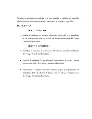 Virtuales de enseñanza aprendizaje y la gran cantidad y variedad de materiales
educativos y herramientas empleadas en los entornos de enseñanza presencial.

1.9.- OBJETIVOS

              OBJETIVO GENERAL

       Estudiar la incidencia del software informático multimedia en el aprendizaje
       de los estudiantes de octavo y noveno año de educación básica del Colegio
       Tecnológico Rumiñahui.

              OBJETIVO ESPECIFICO

       Identificar la incidencia de la utilización del software informático multimedia
       del Colegio Tecnológico Rumiñahui.


       Analizar la incidencia del aprendizaje de los estudiantes de octavo y noveno
       de educación básica del Colegio Tecnológico Rumiñahui.


       Implementar el software informático multimedia para el mejoramiento del
       aprendizaje de los estudiantes de octavo y noveno año de educación básica
       del Colegio Tecnológico Rumiñahui.
 