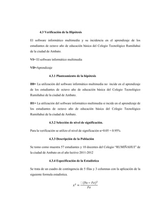 4.3 Verificación de la Hipótesis

El software informático multimedia y su incidencia en el aprendizaje de los
estudiantes de octavo año de educación básica del Colegio Tecnológico Rumiñahui
de la ciudad de Ambato.

VI= El software informático multimedia

VD=Aprendizaje

               4.3.1 Planteamiento de la hipótesis

H0= La utilización del software informático multimedia no incide en el aprendizaje
de los estudiantes de octavo año de educación básica del Colegio Tecnológico
Rumiñahui de la ciudad de Ambato.

H1= La utilización del software informático multimedia si incide en el aprendizaje de
los estudiantes de octavo año de educación básica del Colegio Tecnológico
Rumiñahui de la ciudad de Ambato.

               4.3.2 Selección de nivel de significación.

Para la verificación se utilizo el nivel de significación α=0.05 = 0.95%

               4.3.3 Descripción de la Población

Se tomo como muestra 57 estudiantes y 10 docentes del Colegio ―RUMIÑAHUI‖ de
la ciudad de Ambato en el año lectivo 2011-2012

               4.3.4 Especificación de la Estadística

Se trata de un cuadro de contingencia de 5 filas y 3 columnas con la aplicación de la
siguiente formula estadística.
 