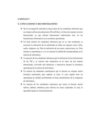 CAPITULO V

5.- CONCLUSIONES Y RECOMENDACIONES

   De la investigación realizada la mayor parte de los estudiantes afirmaron que
     no siempre utilizan presentaciones (PowerPoint), a la hora de exponer un tema
     determinado, ya que utilizan herramientas tradicionales mas, no las
     herramientas informáticas en la enseñanza aprendizaje.
   Un buen número de estudiantes afirmaron que en su vida estudiantil, es
     necesario la utilización de la multimedia en todos sus aspectos como video,
     audio, imágenes, etc. Para la realización de sus tareas, exposiciones, etc. Para
     mejorar su aprendizaje y a su vez mejorar la calidad del autoaprendizaje en la
     materia de informática.
   La mayoría de los estudiantes afirmaron que la utilización de las herramientas
     de las TIC‘s, se vuelven más interactivas en la clase, de una materia
     determinada, volviendo más dinámicas e interactivas durante la enseñanza
     aprendizaje de la materia de informática.
   Un número de estudiantes manifestaron que el docente no siempre utiliza
     tutoriales multimedia, para impartir su clase, lo cual, impide tener un
     aprendizaje de calidad, posibilitando un buen entendimiento de la asignatura
     de informática.
   La mayoría de los estudiantes expresaron que nunca el docente realiza
     talleres, debates, dinámicas para reforzar las clases explicadas, lo cual, lo
     aprendido queda sin retroalimentación.
 