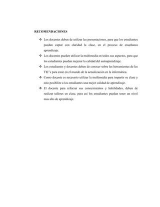 RECOMENDACIONES

   Los docentes deben de utilizar las presentaciones, para que los estudiantes
     puedan captar con claridad la clase, en el proceso de enseñanza
     aprendizaje.
   Los docentes pueden utilizar la multimedia en todos sus aspectos, para que
     los estudiantes puedan mejorar la calidad del autoaprendizaje.
   Los estudiantes y docentes deben de conocer sobre las herramientas de las
     TIC‘s para estar en el mundo de la actualización en la informática.
   Como docente es necesario utilizar la multimedia para impartir su clase y
     esto posibilite a los estudiantes una mejor calidad de aprendizaje.
   El docente para reforzar sus conocimientos y habilidades, deben de
     realizar talleres en clase, para así los estudiantes puedan tener un nivel
     mas alto de aprendizaje.
 