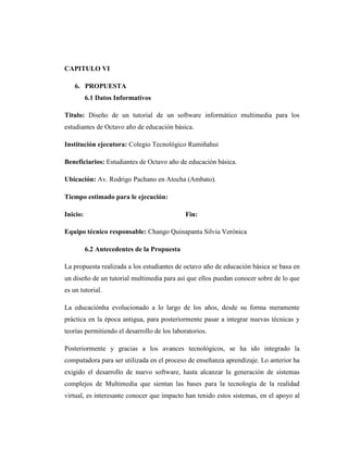 CAPITULO VI

    6. PROPUESTA
          6.1 Datos Informativos

Titulo: Diseño de un tutorial de un software informático multimedia para los
estudiantes de Octavo año de educación básica.

Institución ejecutora: Colegio Tecnológico Rumiñahui

Beneficiarios: Estudiantes de Octavo año de educación básica.

Ubicación: Av. Rodrigo Pachano en Atocha (Ambato).

Tiempo estimado para le ejecución:

Inicio:                                      Fin:

Equipo técnico responsable: Chango Quinapanta Silvia Verónica

          6.2 Antecedentes de la Propuesta

La propuesta realizada a los estudiantes de octavo año de educación básica se basa en
un diseño de un tutorial multimedia para así que ellos puedan conocer sobre de lo que
es un tutorial.

La educaciónha evolucionado a lo largo de los años, desde su forma meramente
práctica en la época antigua, para posteriormente pasar a integrar nuevas técnicas y
teorías permitiendo el desarrollo de los laboratorios.

Posteriormente y gracias a los avances tecnológicos, se ha ido integrado la
computadora para ser utilizada en el proceso de enseñanza aprendizaje. Lo anterior ha
exigido el desarrollo de nuevo software, hasta alcanzar la generación de sistemas
complejos de Multimedia que sientan las bases para la tecnología de la realidad
virtual, es interesante conocer que impacto han tenido estos sistemas, en el apoyo al
 