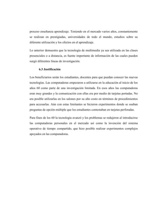 proceso enseñanza aprendizaje. Teniendo en el mercado varios años, constantemente
se realizan en prestigiadas, universidades de todo el mundo, estudios sobre su
diferente utilización y los efectos en el aprendizaje.

Lo anterior demuestra que la tecnología de multimedia ya sea utilizada en las clases
presenciales o a distancia, es fuente importante de información de las cuales pueden
surgir diferentes líneas de investigación.

       6.3 Justificación

Los beneficiarios serán los estudiantes, docentes para que puedan conocer las nuevas
tecnologías. Las computadoras empezaron a utilizarse en la educación al inicio de los
años 60 como parte de una investigación limitada. En esos años las computadoras
eran muy grandes y la comunicación con ellas era por medio de tarjetas portadas. No
era posible utilizarlas en los salones por su alto costo en términos de procedimientos
para accesarlas. Aún con estas limitantes se hicieron experimentos donde se usaban
preguntas de opción múltiple que los estudiantes contestaban en tarjetas perforadas.

Para fines de los 60 la tecnología avanzó y los problemas se redujeron al introducirse
las computadoras personales en el mercado así como la invención del sistema
operativo de tiempo compartido, que hizo posible realizar experimentos complejos
apoyados en las computadoras.
 