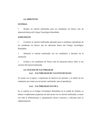 6.4. OBJETIVOS

GENERAL

•      Diseñar un tutorial multimedia para los estudiantes de Octavo año de
educación básica del Colegio Tecnológico Rumiñahui

ESPECIFICOS

•      Construir un tutorial multimedia adecuada para la enseñanza aprendizaje de
los estudiantes de Octavo año de educación básica del Colegio Tecnológico
Rumiñahui.

•      Sintetizar el tutorial multimedia con los estudiantes y docentes de la
institución.

•      Evaluar a los estudiantes de Octavo año de educación básica sobre el uso
correcto del tutorial multimedia.

       6.4 ANÁLISIS DE FACTIBILIDAD
               6.4.1   FACTIBILIDAD DE TALENTO HUMANO

Se cuenta con el apoyo y experiencia de directivo de docentes y el interés de los
estudiantes por contar con un tutorial multimedia para el aprendizaje.

               6.4.2   FACTIBILIDAD TECNICA

Se va realizar en el Colegio Tecnológico Rumiñahui de la ciudad de Ambato, es
abierta a implementar propuestas de innovación con un tutorial multimedia y cuanto
con toda la infraestructura y equipamiento técnico necesario y suficiente para su
implementación.
 