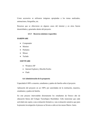 Como accesorios se utilizaron imágenes apropiadas a los temas analizados,
animaciones, fotografías, etc.

Recursos que se obtuvieron en algunos casos del internet y en otros fueron
desarrollados y generados dentro del proyecto.

               6.5.3   Recursos mínimos requeridos

HARDWARE

       Computador
       Monitor
       Parlantes
       Mouse
       Teclado

   SOFTWARE

           Windows XP
           Internet Explorer y Mozilla Firefox
           Flash


       6.6 Administración de la propuesta

Capacidad al 100% a maestro, estudiantes y padres de familia sobre el proyecto.

Aplicación del proyecto en un 100% por autoridades de la institución, maestros,
estudiantes y padres de familia.

En este proceso intervendrán directamente los estudiantes de Octavo año de
educación básica del Colegio Tecnológico Rumiñahui. Cabe mencionar que cada
actividad esta sujeta a una evaluación formativa y una evaluación sumativa que para
la presente investigación el proceso se llevara a cabo en tres meses Marzo- Junio.
 