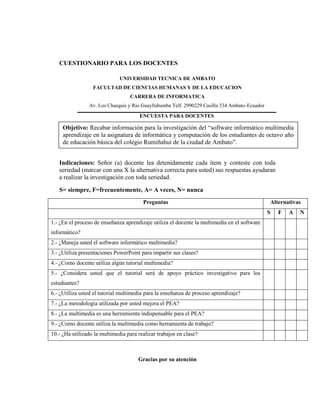 CUESTIONARIO PARA LOS DOCENTES

                              UNIVERSIDAD TECNICA DE AMBATO
                  FACULTAD DE CIENCIAS HUMANAS Y DE LA EDUCACION
                                   CARRERA DE INFORMATICA
                Av. Los Chasquis y Rio Guayllabamba Telf. 2990229 Casilla 334 Ambato-Ecuador
                                       ENCUESTA PARA DOCENTES

     Objetivo: Recabar información para la investigación del ―software informático multimedia
     aprendizaje en la asignatura de informática y computación de los estudiantes de octavo año
     de educación básica del colegio Rumiñahui de la ciudad de Ambato‖.


   Indicaciones: Señor (a) docente lea detenidamente cada ítem y conteste con toda
   seriedad (marcar con una X la alternativa correcta para usted) sus respuestas ayudaran
   a realizar la investigación con toda seriedad.

   S= siempre, F=frecuentemente, A= A veces, N= nunca
                                        Preguntas                                              Alternativas
                                                                                               S   F   A   N
1.- ¿En el proceso de enseñanza aprendizaje utiliza el docente la multimedia en el software
informático?
2.- ¿Maneja usted el software informático multimedia?
3.- ¿Utiliza presentaciones PowerPoint para impartir sus clases?
4.- ¿Como docente utiliza algún tutorial multimedia?
5.- ¿Considera usted que el tutorial será de apoyo práctico investigativo para los
estudiantes?
6.- ¿Utiliza usted el tutorial multimedia para la enseñanza de proceso aprendizaje?
7.- ¿La metodología utilizada por usted mejora el PEA?
8.- ¿La multimedia es una herramienta indispensable para el PEA?
9.- ¿Como docente utiliza la multimedia como herramienta de trabajo?
10.- ¿Ha utilizado la multimedia para realizar trabajos en clase?



                                      Gracias por su atención
 