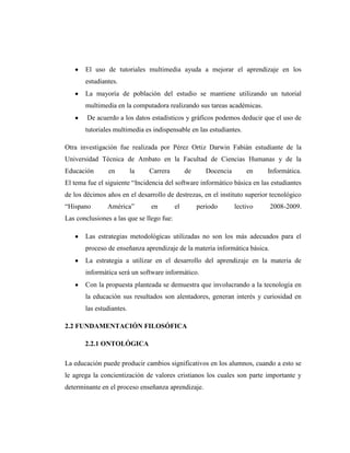 El uso de tutoriales multimedia ayuda a mejorar el aprendizaje en los
       estudiantes.
       La mayoría de población del estudio se mantiene utilizando un tutorial
       multimedia en la computadora realizando sus tareas académicas.
        De acuerdo a los datos estadísticos y gráficos podemos deducir que el uso de
       tutoriales multimedia es indispensable en las estudiantes.

Otra investigación fue realizada por Pérez Ortiz Darwin Fabián estudiante de la
Universidad Técnica de Ambato en la Facultad de Ciencias Humanas y de la
Educación       en        la   Carrera          de      Docencia       en    Informática.
El tema fue el siguiente ―Incidencia del software informático básica en las estudiantes
de los décimos años en el desarrollo de destrezas, en el instituto superior tecnológico
―Hispano       América‖         en         el        periodo       lectivo   2008-2009.
Las conclusiones a las que se llego fue:

       Las estrategias metodológicas utilizadas no son los más adecuados para el
       proceso de enseñanza aprendizaje de la materia informática básica.
       La estrategia a utilizar en el desarrollo del aprendizaje en la materia de
       informática será un software informático.
       Con la propuesta planteada se demuestra que involucrando a la tecnología en
       la educación sus resultados son alentadores, generan interés y curiosidad en
       las estudiantes.

2.2 FUNDAMENTACIÓN FILOSÓFICA

       2.2.1 ONTOLÓGICA

La educación puede producir cambios significativos en los alumnos, cuando a esto se
le agrega la concientización de valores cristianos los cuales son parte importante y
determinante en el proceso enseñanza aprendizaje.
 