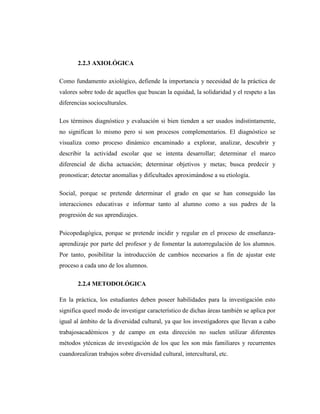 2.2.3 AXIOLÓGICA

Como fundamento axiológico, defiende la importancia y necesidad de la práctica de
valores sobre todo de aquellos que buscan la equidad, la solidaridad y el respeto a las
diferencias socioculturales.

Los términos diagnóstico y evaluación si bien tienden a ser usados indistintamente,
no significan lo mismo pero si son procesos complementarios. El diagnóstico se
visualiza como proceso dinámico encaminado a explorar, analizar, descubrir y
describir la actividad escolar que se intenta desarrollar; determinar el marco
diferencial de dicha actuación; determinar objetivos y metas; busca predecir y
pronosticar; detectar anomalías y dificultades aproximándose a su etiología.

Social, porque se pretende determinar el grado en que se han conseguido las
interacciones educativas e informar tanto al alumno como a sus padres de la
progresión de sus aprendizajes.

Psicopedagógica, porque se pretende incidir y regular en el proceso de enseñanza-
aprendizaje por parte del profesor y de fomentar la autorregulación de los alumnos.
Por tanto, posibilitar la introducción de cambios necesarios a fin de ajustar este
proceso a cada uno de los alumnos.

       2.2.4 METODOLÓGICA

En la práctica, los estudiantes deben poseer habilidades para la investigación esto
significa queel modo de investigar característico de dichas áreas también se aplica por
igual al ámbito de la diversidad cultural, ya que los investigadores que llevan a cabo
trabajosacadémicos y de campo en esta dirección no suelen utilizar diferentes
métodos ytécnicas de investigación de los que les son más familiares y recurrentes
cuandorealizan trabajos sobre diversidad cultural, intercultural, etc.
 