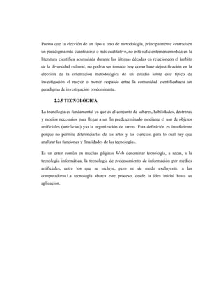 Puesto que la elección de un tipo u otro de metodología, principalmente centradaen
un paradigma más cuantitativo o más cualitativo, no está suficientementemedida en la
literatura científica acumulada durante las últimas décadas en relacióncon el ámbito
de la diversidad cultural, no podría ser tomado hoy como base dejustificación en la
elección de la orientación metodológica de un estudio sobre este típico de
investigación el mayor o menor respaldo entre la comunidad científicahacia un
paradigma de investigación predominante.

       2.2.5 TECNOLÓGICA

La tecnología es fundamental ya que es el conjunto de saberes, habilidades, destrezas
y medios necesarios para llegar a un fin predeterminado mediante el uso de objetos
artificiales (artefactos) y/o la organización de tareas. Esta definición es insuficiente
porque no permite diferenciarlas de las artes y las ciencias, para lo cual hay que
analizar las funciones y finalidades de las tecnologías.

Es un error común en muchas páginas Web denominar tecnología, a secas, a la
tecnología informática, la tecnología de procesamiento de información por medios
artificiales, entre los que se incluye, pero no de modo excluyente, a las
computadoras.La tecnología abarca este proceso, desde la idea inicial hasta su
aplicación.
 