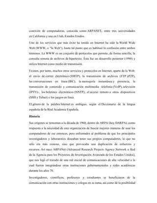 conexión de computadoras, conocida como ARPANET, entre tres universidades
en California y una en Utah, Estados Unidos.

Uno de los servicios que más éxito ha tenido en Internet ha sido la World Wide
Web (WWW, o "la Web"), hasta tal punto que es habitual la confusión entre ambos
términos. La WWW es un conjunto de protocolos que permite, de forma sencilla, la
consulta remota de archivos de hipertexto. Ésta fue un desarrollo posterior (1990) y
utiliza Internet como medio de transmisión.

Existen, por tanto, muchos otros servicios y protocolos en Internet, aparte de la Web:
el envío de correo electrónico (SMTP), la transmisión de archivos (FTP yP2P),
las conversaciones en     línea (IRC), la mensajería    instantánea y presencia, la
transmisión de contenido y comunicación multimedia -telefonía (VoIP), televisión
(IPTV)-, los boletines electrónicos (NNTP), el acceso remoto a otros dispositivos
(SSH y Telnet) o los juegos en línea.

El género de la palabra Internet es ambiguo, según el Diccionario de la lengua
española de la Real Academia Española.

Historia

Sus orígenes se remontan a la década de 1960, dentro de ARPA (hoy DARPA), como
respuesta a la necesidad de esta organización de buscar mejores maneras de usar los
computadores de ese entonces, pero enfrentados al problema de que los principales
investigadores y laboratorios deseaban tener sus propios computadores, lo que no
sólo era más costoso, sino que provocaba una duplicación de esfuerzos y
recursos. Así nace ARPANet (Advanced Research Projects Agency Network o Red
de la Agencia para los Proyectos de Investigación Avanzada de los Estados Unidos),
que nos legó el trazado de una red inicial de comunicaciones de alta velocidad a la
cual fueron integrándose otras instituciones gubernamentales y redes académicas
durante los años 70.

Investigadores, científicos, profesores y estudiantes se beneficiaron de la
comunicación con otras instituciones y colegas en su rama, así como de la posibilidad
 