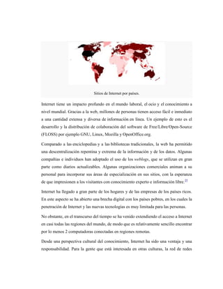 Sitios de Internet por países.

Internet tiene un impacto profundo en el mundo laboral, el ocio y el conocimiento a
nivel mundial. Gracias a la web, millones de personas tienen acceso fácil e inmediato
a una cantidad extensa y diversa de información en línea. Un ejemplo de esto es el
desarrollo y la distribución de colaboración del software de Free/Libre/Open-Source
(FLOSS) por ejemplo GNU, Linux, Mozilla y OpenOffice.org.

Comparado a las enciclopedias y a las bibliotecas tradicionales, la web ha permitido
una descentralización repentina y extrema de la información y de los datos. Algunas
compañías e individuos han adoptado el uso de los weblogs, que se utilizan en gran
parte como diarios actualizables. Algunas organizaciones comerciales animan a su
personal para incorporar sus áreas de especialización en sus sitios, con la esperanza
de que impresionen a los visitantes con conocimiento experto e información libre.35

Internet ha llegado a gran parte de los hogares y de las empresas de los países ricos.
En este aspecto se ha abierto una brecha digital con los países pobres, en los cuales la
penetración de Internet y las nuevas tecnologías es muy limitada para las personas.

No obstante, en el transcurso del tiempo se ha venido extendiendo el acceso a Internet
en casi todas las regiones del mundo, de modo que es relativamente sencillo encontrar
por lo menos 2 computadoras conectadas en regiones remotas.

Desde una perspectiva cultural del conocimiento, Internet ha sido una ventaja y una
responsabilidad. Para la gente que está interesada en otras culturas, la red de redes
 