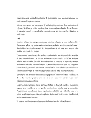 proporciona una cantidad significativa de información y de una interactividad que
sería inasequible de otra manera.

Internet entró como una herramienta de globalización, poniendo fin al aislamiento de
culturas. Debido a su rápida masificación e incorporación en la vida del ser humano,
el espacio virtual es actualizado constantemente de información, fidedigna o
irrelevante.

Ocio

Muchos utilizan Internet para descargar música, películas y otros trabajos. Hay
fuentes que cobran por su uso y otras gratuitas, usando los servidores centralizados y
distribuidos, las tecnologías de P2P. Otros utilizan la red para tener acceso a las
noticias y el estado del tiempo.

La mensajería instantánea o chat y el correo electrónico son algunos de los servicios
de uso más extendido. En muchas ocasiones los proveedores de dichos servicios
brindan a sus afiliados servicios adicionales como la creación de espacios y perfiles
públicos en donde los internautas tienen la posibilidad de colocar en la red fotografías
y comentarios personales. Se especula actualmente si tales sistemas de comunicación
fomentan o restringen el contacto de persona a persona entre los seres humanos.

En tiempos más recientes han cobrado auge portales como YouTube o Facebook, en
donde los usuarios pueden tener acceso a una gran variedad de videos sobre
prácticamente cualquier tema.

La pornografía representa buena parte del tráfico en Internet, siendo a menudo un
aspecto controvertido de la red por las implicaciones morales que le acompañan.
Proporciona a menudo una fuente significativa del rédito de publicidad para otros
sitios. Muchos gobiernos han procurado sin éxito poner restricciones en el uso de
ambas industrias en Internet.

El sistema multijugador constituye también buena parte del ocio en Internet.
 
