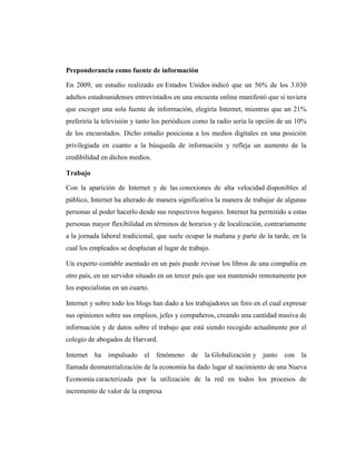 Preponderancia como fuente de información

En 2009, un estudio realizado en Estados Unidos indicó que un 56% de los 3.030
adultos estadounidenses entrevistados en una encuesta online manifestó que si tuviera
que escoger una sola fuente de información, elegiría Internet, mientras que un 21%
preferiría la televisión y tanto los periódicos como la radio sería la opción de un 10%
de los encuestados. Dicho estudio posiciona a los medios digitales en una posición
privilegiada en cuanto a la búsqueda de información y refleja un aumento de la
credibilidad en dichos medios.

Trabajo

Con la aparición de Internet y de las conexiones de alta velocidad disponibles al
público, Internet ha alterado de manera significativa la manera de trabajar de algunas
personas al poder hacerlo desde sus respectivos hogares. Internet ha permitido a estas
personas mayor flexibilidad en términos de horarios y de localización, contrariamente
a la jornada laboral tradicional, que suele ocupar la mañana y parte de la tarde, en la
cual los empleados se desplazan al lugar de trabajo.

Un experto contable asentado en un país puede revisar los libros de una compañía en
otro país, en un servidor situado en un tercer país que sea mantenido remotamente por
los especialistas en un cuarto.

Internet y sobre todo los blogs han dado a los trabajadores un foro en el cual expresar
sus opiniones sobre sus empleos, jefes y compañeros, creando una cantidad masiva de
información y de datos sobre el trabajo que está siendo recogido actualmente por el
colegio de abogados de Harvard.

Internet   ha impulsado      el   fenómeno de     la Globalización y junto     con la
llamada desmaterialización de la economía ha dado lugar al nacimiento de una Nueva
Economía caracterizada por la utilización de la red en todos los procesos de
incremento de valor de la empresa
 