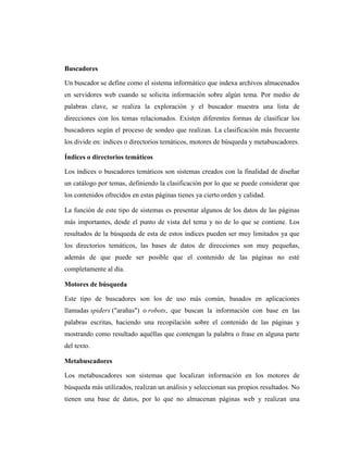 Buscadores

Un buscador se define como el sistema informático que indexa archivos almacenados
en servidores web cuando se solicita información sobre algún tema. Por medio de
palabras clave, se realiza la exploración y el buscador muestra una lista de
direcciones con los temas relacionados. Existen diferentes formas de clasificar los
buscadores según el proceso de sondeo que realizan. La clasificación más frecuente
los divide en: índices o directorios temáticos, motores de búsqueda y metabuscadores.

Índices o directorios temáticos

Los índices o buscadores temáticos son sistemas creados con la finalidad de diseñar
un catálogo por temas, definiendo la clasificación por lo que se puede considerar que
los contenidos ofrecidos en estas páginas tienes ya cierto orden y calidad.

La función de este tipo de sistemas es presentar algunos de los datos de las páginas
más importantes, desde el punto de vista del tema y no de lo que se contiene. Los
resultados de la búsqueda de esta de estos índices pueden ser muy limitados ya que
los directorios temáticos, las bases de datos de direcciones son muy pequeñas,
además de que puede ser posible que el contenido de las páginas no esté
completamente al día.

Motores de búsqueda

Este tipo de buscadores son los de uso más común, basados en aplicaciones
llamadas spiders ("arañas") o robots, que buscan la información con base en las
palabras escritas, haciendo una recopilación sobre el contenido de las páginas y
mostrando como resultado aquéllas que contengan la palabra o frase en alguna parte
del texto.

Metabuscadores

Los metabuscadores son sistemas que localizan información en los motores de
búsqueda más utilizados, realizan un análisis y seleccionan sus propios resultados. No
tienen una base de datos, por lo que no almacenan páginas web y realizan una
 